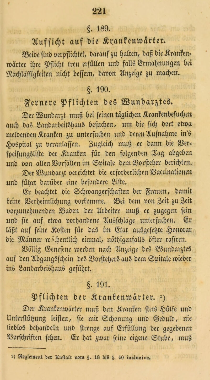 §. 189. 2Cuffid)t auf bie ßranfenwärter. Söeibe ftnb verpflichtet, barauf ju Ratten, baf bie Äranfen- wdrter ihre Pflicht treu erfüllen unb falle Ermahnungen bei Stachlä'ffigfeiten nicht beffern, bavon tfn&eige $u machen. §. 190. gevnere Pflichten beS SßunbarjteS. Ser SBunbarjt muß bei feinen täglichen .ftranfenbefuchen auch baS SattbarbeitShauS bcfucheu/ um bie ftd> bort etwa melbenben Uranien 511 unterfubhen unb beren Aufnahme tn’S §oSpital ju veranlagen. Zugleich muf er bann bie $er* fpeifungSlifte ber Uranien für ben folgenben Sag abgeben unb von allen SSorfällen im (Spttale bem SSorfteher berieten. <Der SBunbarjt verrichtet bie etforberlichen SSaccinationen unb führt barüber eine befonberc ßifte. Er beachtet bie (Schwangerfchaften ber grauen, bamit feine SScrheimlichung vorfomme. 33ei bem von Seit ju Seit vorjunehmenben S5aben ber Arbeiter muß er §ugegen fein unb fte auf etwa vorhanbene HCuSfchlä'ge unterfubhen. Er läßt auf feine Soften für baS im Etat auSgefe^te Honorar bie Männer w *ü)entlich einmal, nötigenfalls öfter raftren. SSöllig ©enefene werben nach SCnjeige beS SÖSunbarjteS auf ben 2tbgangSfchein beS SBorjteherS auS bem 0pitale wieber inS SanbarbeiSßauS geführt. §. 191. $Pflid)ten ber $ranf enwärter. 1) Ser Äranfcnwärter muß ben Uranien ftetS §ülfe unb tlnterftüßung leißen, fte mit (Schonung unb ©ebulb, nie lieblos behanbeln unb jtrenge auf Erfüllung bei* gegebenen S3orfchriften fehen. Er hat jwar feine eigene (Stube, muß l) Weglemedt ber JCnftatt Mm §. 18 bi§ §. 40 inclusive.