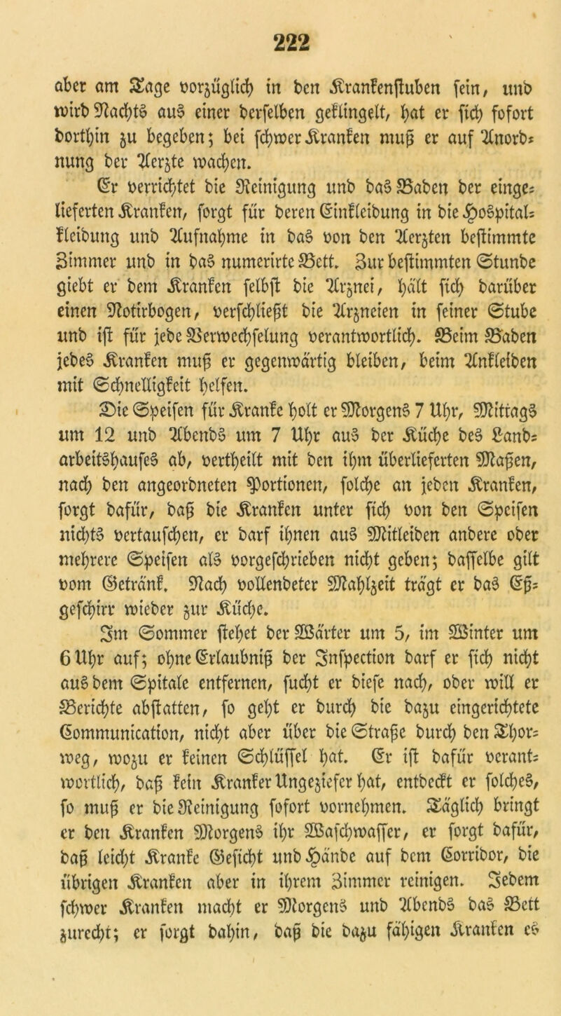 aber am Sage vorzüglich in ben .föranfenttuben (ein, unb wirb 9^adE?t6 auS einer berfelben geflingelt, hat er ftch fofort bortbin ju begeben; bei fchwer Äranfen muß er auf 2£norb* nung ber Tlerjte wachen. ßr verrichtet bie Steinigung unb baS83abeu ber einge; lieferten Äranfen, forgt für bereu ©nfleibung in bie £oSpital= fleibmtg unb Aufnahme in baS von ben ‘^crjtcn beftimmte Bimmer unb in baS numerirte SBett. 3ur bejtimmten ©tunbe giebt er bem Äranfcn felbjt bie Tlrjnet, hält (ich barüber einen Stotirbogen, verfebtiefjt bie SCrjncien in feiner ©tube unb ift für jebe SSerwcchfelung verantwortlich. SSeirn Staben jebeS Uranien muß er gegenwärtig bleiben, beim 2Cnfleiben mit ©chneUigfeit helfen. Sic ©Reifen für Äranfe holt er Borgens 7 Uhr, SJtittagS um 12 unb 2CbenbS um 7 Ul)r auS ber Äücbe beS 2anb= arbettShaufeS ab, verteilt mit ben ihm überlieferten SJtafsen, nach ben angeorbneten Portionen, folcbe an jeben Traufen, forgt bafür, baß bie Äranfen unter ficb von ben ©pcifen nichts vcrtaufchen, er barf ihnen auS SJtitleiben anberc ober mehrere ©peifen als vorgefebrieben nicht geben; baffelbe gilt vom ©ctränf, Stadb vollenbeter SJtahljeit trägt er baS ©fc gefchirr wieber §ur Äücbe. Srn ©ommer flehet ber SBärter um 5, im Sötnter um 6 Uhr auf; ohne (Erlaubnis ber Snfpection barf er ftch nicht auS bem ©pitalc entfernen, fucht er biefe nach, ober will er ^Berichte abjiatten, fo geht er burch bie baju eingerichtete ßommunicatton, nicht aber über bie ©träfe burch ben Sl)or= weg, woju er feinen ©chlüffel hat. ©r ift bafür verant; wörtlich, baf fein .Kranfer Ungeziefer hat, entbedt er folcheS, fo muf er bie Steinigung fofort vornehmen. Säglich bringt er ben Äranfcn SltorgenS ihr Sßafdjwaffer, er forgt bafür, baf leidet Äranfe ©eftcht unb£änbc auf bem ßorribor, bie übrigen Äranfen aber in ihrem Zimmer reinigen. Sebent fd)wer Äranfen macht er SJtorgenS unb 2lbenbS baS S3ctt jurecht; er forgt bahin, baf bie ba^u fähigen älranfen cs