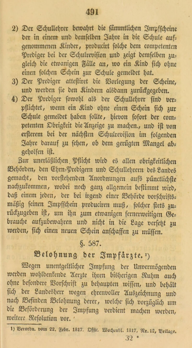 2) £er Schullehrer bewahrt bie fämmtltchen Smpffcheine ber in einem unb bemfeiben 3<*hrc *n bie Schule auf: genommenen Äinber, probucirt fotc^e bem compctenten $)rebiger bei ber Schulreoifton unb zeigt bemfeiben zu: gleich bie ctwanigen Salle an, wo ein itinb [ich ohne einen folcben Schein zur Schule gemelbct hat. 3) 2)er ^rebiger atteftiret bie SSorlegung ber (Scheine, unb werben fte ben Äinbern alSbann zurücfgegeben. 4) £>er $)rebiger fowohl als ber (Schullehrer ftnb t>er= pflichtet, wenn ein Äinb ohne einen Schein ftch zur Schule gemelbet haben follte, ^tet>on fofort ber com= petenten Sbrigfeit bie Anzeige zu machen., unb ift oon erjierem bei ber nächften Scfmlreoifton im folgenben Sahte barauf zu fehen, ob bem gerügten Mangel ab geholfen ift. 3ur unerläßlichen, Pflicht wirb eS allen obrigfeitlichen S5el)örben, ben (Shrn^rebigern unb Schullehrern beS ßanbeS gemacht, ben wrjtehenben Anorbnungen aufs pünctlichjte nachjufommcn, wobei noch ganz allgemein beftimmt wirb, bafj einem jeben, ber bei irgenb einer S5e^orbe oorfchriftS: mäßig feinen Smpffchein probuctren mufj, folßcr flctS zu: rüdjugeben ift, um il;n jum etwanigcn fernerweitigen ©e: brauche aufjubewahren unb nicht in bie Sage oerfe^t zu werben, ftch einen neuen Schein anfßaffen zu muffen. §. 587. Belohnung ber Smpf&rzte* *) SSegen unentgeltlicher Smpfung ber Unoerntogcnben werben wofßbenfenbe Aerzte ihren bisherigen Siuhnt auch ohne befonbere SSorfchrift zu behaupten wiffen, unb behält [ich ber SanbeSberr wegen ehrenvoller Auszeichnung unb nach 25efmbcn Belohnung berer, welche- [ich vorzüglich um bie SSeförberung ber Smpfung verbient machen werben, weitere Stefolution oor. ' 1) SBerorbn. Mm 22. gebt. 1817. SDffic. SBod&enM. 1317, 9tr. 12, SBeitaße. 32 *