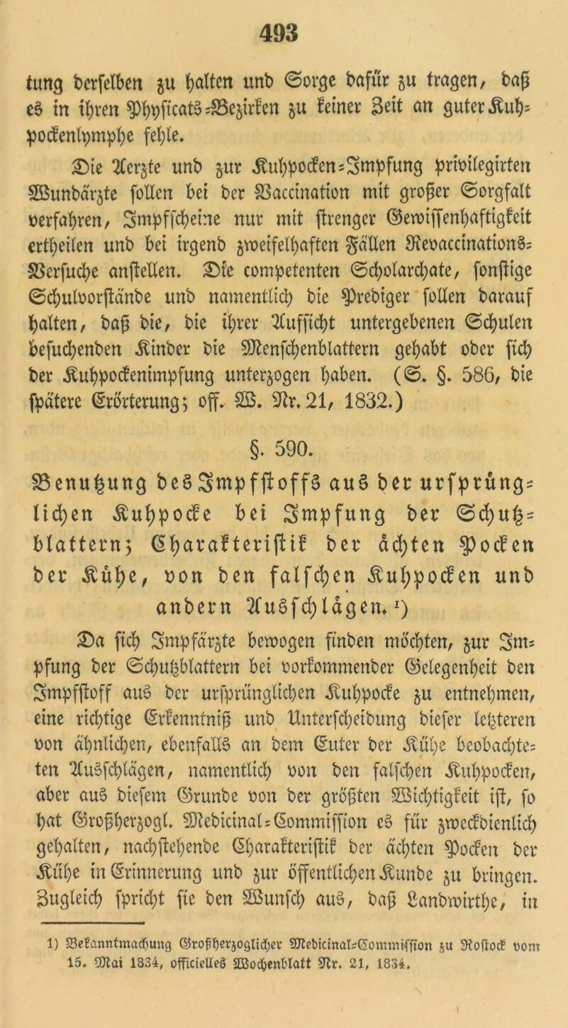 tung bcrfelben zu galten unb Sorge bafür zu tragen, bap e6 in ihren 9%jtcatS 4Bezirfen zu feiner Seit an guter Äu^ pocfenlpmphe fehle. £ie 2lcrzte unb zur ^u^ocfen Impfung pribilegirten SBunbär^te fotlcn bei ber SSacdnation mit groper Sorgfalt berfahren, Smpffcheirte nur mit ftrengcr ©ewiffenhaftigfeit erteilen unb bei irgenb jvoetfelfjaften fallen 9?ebaccination§= SSerfucbe anftellen. £)fe competcnten Scholarchate, fonftigc Schulborjtdnbe unb namentlich bie $prcbiger follen barauf halten, bap bie, bie ihrer 2lufftd)t untergebenen Schulen befuchenben Äinber bte Sttenfchenblattern gehabt ober fich ber Äuhpocfenimpfung unterzogen höben. (S. §. 586, bie fpdtere Erörterung; off. SB. 9ir. 21, 1832.) §. 590. 33enu£ung beSSmpfftoffS au$ bet: urfprüng: lid;en Äuhpocfe bei Smpfung ber Sd) blättern; CSbjarafterifttf ber achten Reefen ber $uhe, non ben falfchen ^ul;pocfen unb anbern 2Cu5fd)ldgen. 0 2)a (ich Smpfarzte bewogen ftnben mochten, zur Snts pfung ber Schuhblattern bet borfommenber (Gelegenheit ben Smpfftoff auS ber urfprünglicben Äuhpocfe zu entnehmen, eine richtige (Erfenntnip unb Unterfchetbung biefer letzteren bon ähnlichen, ebenfalls an bem (Euter ber Äul;e beobachte: ten TtuSfchtd'gen, namentlich bon ben falfchen Äubpocfett, aber auS btefem ©runbe bon ber gröpten Söichtigfeit ift, fo hat ©ropherzogl. 3Kebicinals(§ommiffton e$ für zwccfbienlich gehalten, nachjM)enbe ßharafteripif ber achten Soeben ber Ml)e in (Erinnerung unb zur öffentlichen ^unbe zu bringen. Zugleich fpricht fie ben SBunfch auS, bap £anbmirtf)c / in 1) Se?anntmatf)ung ©rojjtjevjoglicfyev 5Dtebicinal?Gomnüffion su SKofioc? vom 15. 9)tai 1834, officiclleä 2BodjenWaft ^Tlr. 21, 1834. i