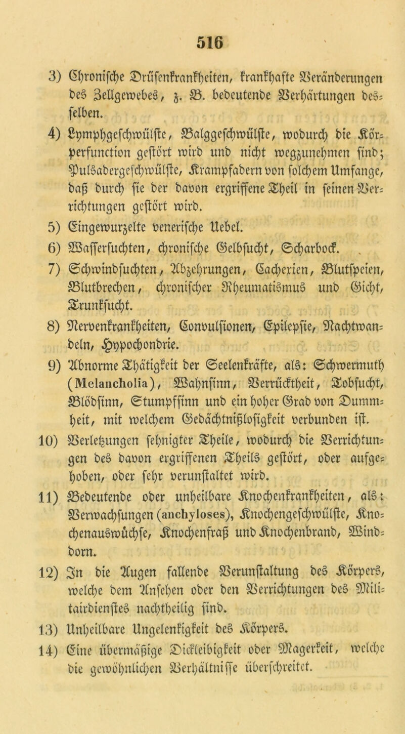 3) ßfyronifcfye ©rüfenfranffyctten, fran!()afte Veränberungen bc§ BellgewebeS / 5. 33. bebcutenbe Verkartungen bco; fetben. 4) ßpmpkgefckwulfte, Valggefcbwüljte, woburd) bie Äor^ perfunction geftört wirb unb nickt wegjunekmen ftnb; spulSabergefckwülfte, Ärampfabern von folckem Umfange, baß burck ftc ber baoon ergriffene 5£l>eU in feinen Ver= ricktungen geftört wirb. 5) (Eingewurzelte oenerifeke Uebel. 6) Söafferfuckten, ekronifeke ©elbfuckt, ©ckarbod 7) ©ckwinbfuckten, Abwehrungen, ©ad;erien, 33lutfpeien, 33lutbred)en, d;ronifd;er 3ihenniati§mus> unb ©ickt, Sruntfuckt. 8) SRerüenfranfkeiten, ©onoulftonen, ©ptlcpfte, 9tacktwan= beln, ^ppochonbrie. 9) Abnorme 5E^atig?eit ber ©eelenfrä'fte, al§: ©ckwermutk (Melancholia), 2öal)nftnn, Verrücftkeit, SEobfuckt, SSlöbftnn, ©tumpffinn unb ein koker ©rab oon Dumm: keit, mit welckem ©ebäcktnijjtofigf’eit berbunben ijl. 10) Verlegungen feknigter ^ke^e/ woburck bie Verrichtung gen be§ babon ergriffenen £heiß geftört/ bber aufge= koben, ober fekr berunftaltet wirb. 11) Vebeutenbe ober unkeilbare Änochenfranf keifen / olS: Verwackfungen (anchyloses), Änochcngefckwülfte, &no= ckenau^wückfe, .Knochenfraß unb Änodjenbranb, 3Binb= born. 12) Sn bie Augen fallenbe Verunftaltung bc§ -Körpers, weldke bem Anfepen ober ben Verricktungen be§ SJlilis tatrbienfteö nacktkeilig ftnb. 13) Unkeilbare Ungelcnfigfcit bc§ .Körpers. 14) ©ine übermäßige £)icfleibig£eit ober 9ftager?cit, welche bte gewöhnlichen Verbältniffe überfd;reitet.