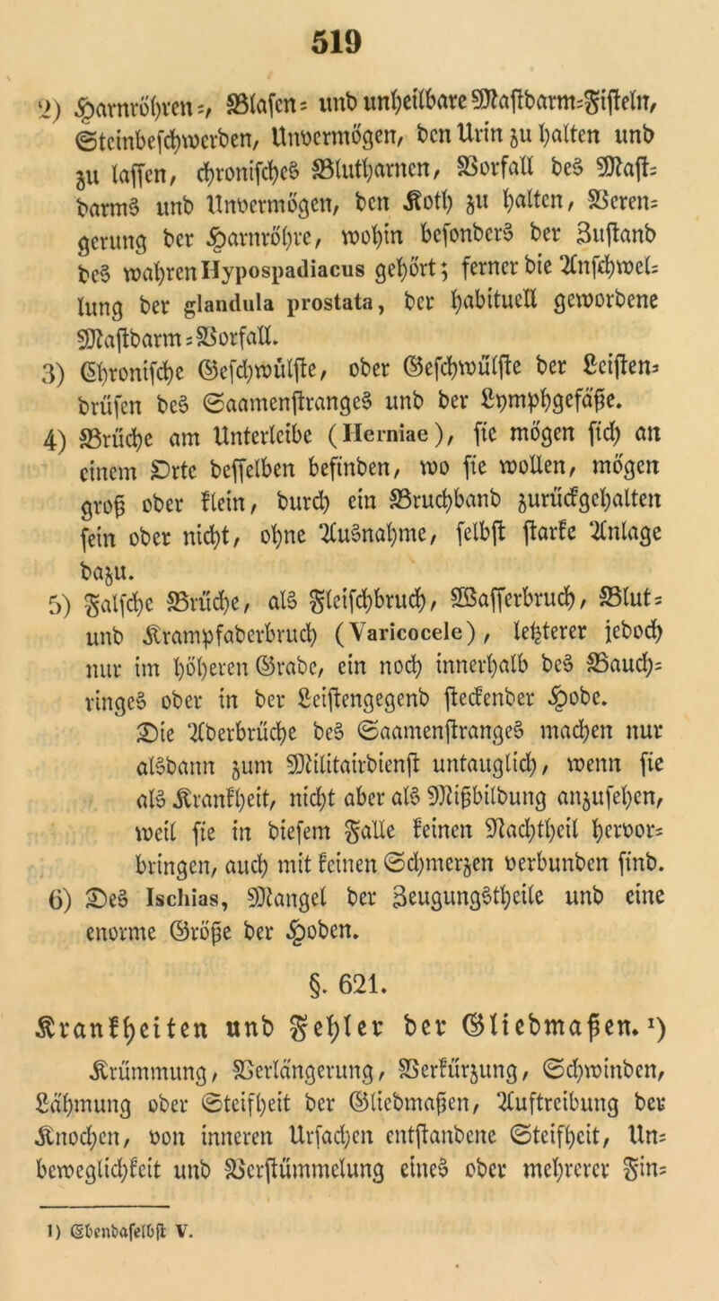 l>) Harnröhren s, 33lafen= unb unbctlbareSttafibarnt^ijfeln, Stcinbefcbmcrben, Unvermögen, ben Urin ju galten unb ju laffen, d)ronifd)c§ SBlutbamen, SSorfaU be§ 9ttajh barm§ unb Unvermögen, ben Äotl) ju galten, 83eren= gevung ber Harnröhre, voot)tn befonberS ber 3itjfanb be§ wahrenHypospadiacus gehört; ferner bie Anfchvocl; lung ber glandula prostata, ber fyabttucll geworbene 50Zajlbarm;SSorfaU. 3) ©hronifebe ©efcbwüljte, ober ©efcbmüljte ber ßciften^ brüfen bc6 SaamenfirangeS unb ber ßpmpfygcfäfie. 4) S3rüc^c am Unterlctbe (Herniae), fie mögen ftd; an einem £)rte beffelben beftnben, m fie wollen, mögen gvofs ober fleht/ bureb ein SSrucbbanb juriicfgcbalten fein ober nicht, ohne Aufnahme, felbft ftarfe Anlage ba&u. 5) gatfcfye S5rud)e, aXS gleifchbrucb, SBafferbrucb, S3lut= unb Ätamipfaberbrucb (Varicocele), legerer jeboeb nur im höheren ©rabe, ein noch innerhalb bc3 S5aucb= ringet ober in ber Seiftengegenb fteefenber §obc. 2)ie Aberbrüche be§ Saamenjfrangeä machen nur aBbann ^um SDUlitairbienjf untauglich, wenn fie aB Jfcranfheit, nicht aber aB 9Ri§bilbung anjufehen, weil fte in biefern galle feinen Sftacbtbcil h«vor= bringen, auch mit feinen Schmerlen verbunben ftnb. 6) £)e3 Ischias, Mangel ber 3eugung$tl)eile unb eine enorme ©röfe ber §oben. §. 621. Äranfhctten unb $el)Ier ©tiebmafsen*J) Krümmung, Verlängerung, Verfügung, Scbwinben, Sdhmung ober Steifheit ber ©liebmaflen, Auftreibung ber Knochen, von inneren Urfacben entjfanbene Steifheit, Un= beweglichfeit unb Verftümmelung etneö ober mehrerer $in= 1) ßfcenbafel&ft V.