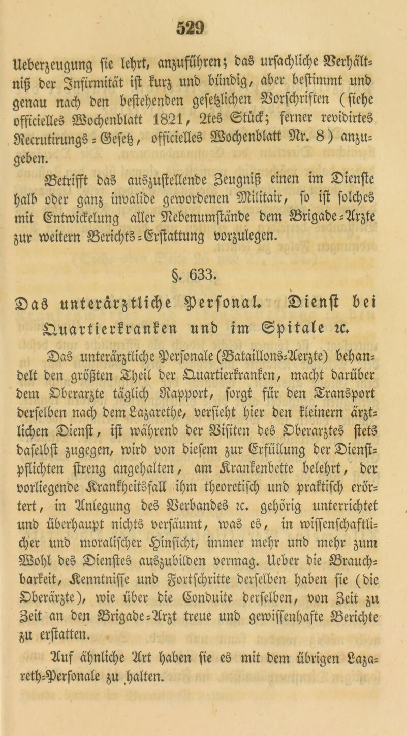 Ueberaeugung fie lehrt, anjufühten; ba§ urfachliche S5crl?ätt= ntjj ber Snftrmität ift fur& unb bünbig, aber beftimmt imb genau nach bcn beftehenben gefeiten SSorfchriften (fte^e offtctelleS Wochenblatt 1821, 2te3 ©tücf; ferner reoibirteS StecrutirungS = ©efch, offtcieUeS Wochenblatt 9tr. 8) anju= geben. «Betrifft baS auSjujleHenbc Seugnif einen im £icnfte i;alb ober gan$ inoalibe geworbenen SDttlitair, fo ift fold)c§ mit ©ntwicfelung aller Sftebenumftänbe bem SSrtgabe ^TCr^te gur wettern Bericht» = ßrftattung oorgulegen. §. 633. t SDaö unterar&tltdje ^crfonal* SDienft bet £luavtterfranfen unb im ©pitale tc» £)a$ untcrargtlichc $)crfonale (SSataiXXon^sTCerjte) bel;an= beit ben größten &hc^ ber £luartierfranfen, macht barüber bem £)berargte täglich Rapport, forgt für ben Transport bcrfelbcn nad; bem Sagarethe, ocrfieht l;ter ben fletnern är§t= licken £)ienft, ift wä'hrcnb ber SSifiten bc6 £)berargte3 ftct6 bafelbft gugegen, wirb oon biefem gur (Erfüllung ber £ienft* pflichten ftreng angehalten, am Äranfenbette belehrt, ber oorliegenbe ÄranfheitSfaU ihm theoretifch unb praftifd) erbr= tert, in Anlegung be$ SSerbanbeS tc. gehörig unterrichtet unb überhaupt nichts oerfäumt, waS cS, in wiffenfd;aftlt= d)er unb moraltfdjer §inficht, immer mehr unb mehr gum Wol)l be$ SMcnfleS auSgubilben oermag. lieber bie ^Brauch« barfeit, Jtenntniffc unb gortfehritte bcrfelbcn höben fte (bie £)berärgte), wie über bie ßonbuite bcrfelbcn, oon Seit gu Seit an ben S3rigabe=‘2lrgt treue unb gewiffenhafte ^Berichte gu erftatten. 2luf ähnliche 2lrt höben fte eS mit bem übrigen £aga= reth^crfonale gu gölten.