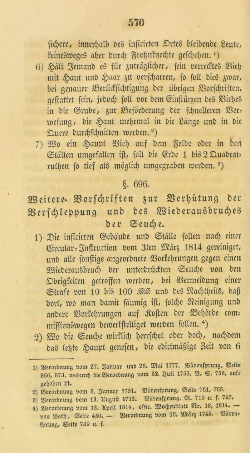 fiebere, innerhalb be§ inftcirten Srtee> bletbcnbe Seute, ?eines>wege§ aber bureb grobnfneebte gcfrf?el;cn.J) 0) §ält Semanb c§ für juträglicber, fein ücrrcdfteS Siel) mit §aut unb £aar 51t oerfebarren, fo foE bie§ &war, bet genauer 23crüd’ftd)ttgung ber übrigen Sorfcbriftcn, geftattet fein, jebod> foE öor bem ©inftürjen bd> Siel)e§ in bie ©rube, jur Seförberung ber fcfyneEeren Ser; wefung, bie §aut mebrmal in bie Sänge unb in bie Smcrc burebfebnitten werben.1 2) 7) 2Bo ein £aupt Sieb auf bem gelbe ober in beit ©tä'Ucn umgefaEen ift, foE bie ©rbe 1 bis 2 Suabrat; rutben fo tief als möglich umgegraben werben.3) §. 696. Söeitere' SSorfdjnften $ur Scrfyütung bcc 3$erfd)le:ppung unb beS SBieberauSbrucfyeö ber (Seucfye. 1) ^)ic inftcirten ©ebäube unb (StäEe foEen nad) einer ©rcular=Snftruction 00m 3ten SKärj 1814 gereiniget, unb aEe fonjtige angeorbnete Sorfebrungen gegen einen SBieberauSbrucb ber unterbrächen (Seudje von ben Sbrigfeiten getroffen werben, bei Sermeibung einer (Strafe oon 10 bis 100 unb beS StadübeilS, ba£ bort, wo man bamit fäumig ift, folcbe Steinigung unb anbere SSorfebrungen auf Sofien ber SSebörbe com= mifftonSwegen bewerfjleEigct werben foEen. 4) 2) 2öo bie (Seucbe wtrflicb ^crrfc^ct ober boeb, naebbent baS lebte £aupt genefen, bie cbictmäfige Seit ron 6 1) SSerorbnung Pom 27. Sanuat unb 26. SDtai 1777. Särenfprung, ©eite 866, 873, woburdfr bie Setotbnung Pom 22. Suli 1750, 58. ©. 758, auf; gehoben ift. 2) Scrorbnung Pom 8. Sanuac 1751. Särenfprung, ©eite 761, 763. 3) Serorbnung Pom 13. TCuguft 1712. Särenfprung, ©. 719 u. f. 747. 4) Sßerorbnung Pom 13. Tfpril 1814, offic. 2DBod£>cnbIfttt 9tr. 18, 1814. — pon Sotfj, ©eite 450. — S3erotbnung Pom 16. 2ttärj 1745. Säten; fprung, ©eite 739 u. f.