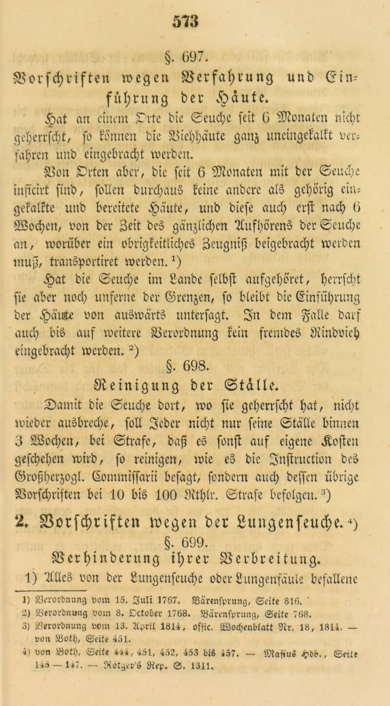 §. 697. Vorfcfyriften wegen Verfettung unb Gin= fül;rung bet* dpdute. §at an einem prtc bie Scud;e (eit 0 Monaten nicht g'e^errfdjt, fo tonnen bie &$ief)bäute gattj uneingcfalft vevs fahren unb eingebrad)t werben. Von £)rtcn aber, bie (eit 6 Monaten mit ber Seuche infteirt finb, (ollen burcbauS feine anbere aB gehörig eins gefällte unb bereitete Jpdute, unb biefe aud; erft nach 6 5Bod)en, ron ber Beit be§ ganzen TlitfböretB ber Seud)c au, worüber ein obrigfeit(id;e$ Bcugnip beigebradjt werben mup, traiBportiret werben.l) ^)at bie Seud)e im ßanbe felbpt au (gehöret, berrfebt (ie aber noch un(ernc ber ©renjen, (o bleibt bie Gin(ül)rung ber ^)d'uie oon auSwärB unter(agt. Sn bem galle bar( aud) bis auf weitere Verorbnung fein frembeS Sitnboieb einqebrncbt werben.2) §. 698. Steinigung ber (Ställe* 2)amit bie Seuche bort, wo fie gef>errfcf>t bat, nicht wicber auSbredje, (oll Scbcr nicht nur (eine Ställe binnen 3 SBochen, bei Strafe, bap e§ (onfl auf eigene Soften geschehen wirb, (o reinigen, wie e3 bie Snftruction beS ©ropherjogl. Gommiffarii befagt, fonbern aud) beffen übrige Vorfchriften bet 10 bis 100 9itf)lr. Strafe befolgen.3) 2* SSorfcf)riftcn liegen ber ßungenfeud;e*4) §. 699. Verfyinbentng ifyrer Verbreitung. 1) TfXXeS oon ber ßungcnfeuche ober fhmgenfaulc befallene 1) SJerorbnung vom 15. Suti 1767. Scirenfpvang, ©eite S16. * 2) Strorimung vom 8. Dcto&ei* 1768. SJarenfprung, ©eite 768. 3) SBerortmung vom 13. 2CpriI 1814, offtc. 2ßod;enbtatt 9tr. 18, 1814. — von S3otl), ©eite 451. 4) von äöotf), ©eite 444, 451, 452, 453 bi& 457. 115 — 147. — ÜKotga-’ö 9iep. ©. 1311. — SftafiUB , ©eite