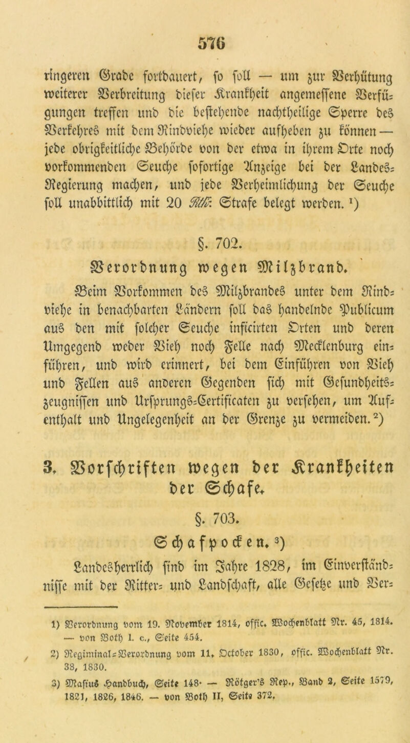 ringeren ©rabc fortbauert, fo foll — um jur S3crt)ütung weiteret- 83erbrcitung biefer -ftranfheit angemeffene SSerfü; gungen treffen unb bie bcftefyenbe nachteilige (Sperre bc$ 33erfehre§ mit bem 9?inboiehe wteber aufyeben ju tonnen — jebe obrigfeitliche SSetyörbe uon ber etwa in ihrem £)rte noch oorfommenben (Seuche fofortige Anzeige bei ber ßanbe3; Stegierung madjen, unb jebe SSerhcimlichung ber (Seuche foU unabbittlich mit 20 Ä: (Strafe belegt werben.J) §. 702. SSerorbnung wegen SDHljbranb. S3eim SSorfommen bc§ 9JJiljbranbe§ unter bem Slinb; biel)e in benachbarten Hubern foll ba§ t?anbelnbc publicum au§ ben mit fold;er (Seudje infteirten £)rten unb beren Umgegenb weber 83teh nod) gelle nad) SDtcdlcnburg ein-- führen, unb wirb erinnert, bei bem ©inführen oon 83iel) unb gellen au§ anderen ©egenben ftd) mit ©efunbljcits?; jeugniffen unb Urfprung§=@ertiftcatcn ju oerfchen, um Auf- enthalt unb Ungelegenhett an ber ©renje ju oermeiben.1 2) 3. SSorfcfmften wegen ber $ranf£eiten ber 0cf)afe* §. 703. (Schafpocben.3) ßanbe§herrlich ftnb im Sahre 1828, im ©inoerftänb; sttffe mit ber 9vitter= unb 2anbfd;aft, alle ©efe^e unb 83er; 1) 33erorbmtng Dom 19. 9?0Denrber 1B14, offic. SBocfyenbtatt 45, 1814. — Den S3ott) 1. c., ©eite 454. 2) 9£eßiminals33er<»:bnung Dom 11. Dctober 1830, offic. SBodienblatt ^r. 33, 1830. 3) SKaftuS Jpanbbuclj, ©fite 148- — SSötgev’S 9?ep., ffianb 2, ©eite 1579, 1821, 1826, 18*6. - Don S3otI) II, ©eit« 372.