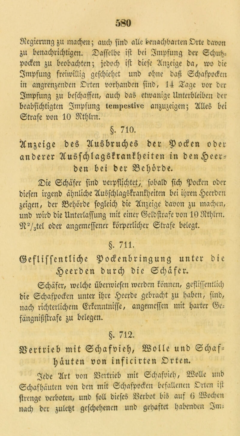 Sfegicntngju machen; aucl; finb alXcbenachbarten£>i*te baoon 51t benachrichtigen, SDaffelbe ift bei Smpfung bei* ©cbufv= poefen 511 beobachten; jeboeb ift biefe ‘itnjcige ba, wo bie Smpfung freiwillig gefehlt tmb ebne bafj ©djafyoifen in angrenjenben Sorten oorbanben finb, 14 Sage oor ber Smpfung 511 befebaffen, auch ba§ etwanige Unterbleiben ber beabfiebtigten Smpfung tempestive anjujeigen; 2llle§ bei ©träfe »on 10 Ovtblrn. §. 710. ^fnjeige be§ 2fu$brucbeS bet Soeben ober anberer 2fu$fd)lag£ftanf beiten in ben^peec= ben bei bet S5el;6tbe. £5ie ©cbä’fer finb ocrpflj d)tety> fobalb ficb Soeben ober biefeit irgenb ähnliche SCuSfcblagSfranfbeiten bei ihren beerben geigen / ber S5eborbe fogleicb bie Tlnjetge baoon 511 machen, nnb wirb bie Unterlaffung mit einer ©elbjtrafe ton 10 Oitblrn. 9t2/3tel ober angemeffener forderlicher ©träfe belegt. §. 711. ©efliffcntlicf)c V 0 dP enbt ingung unter bie beerben burd; bie ©d)äfer. ©cbäfer, welche öberwiefen werben fönnen, gefliffentlid; bie ©ebafpoeben unter ihre beerbe gebracht 511 hobelt, finb, nach richterlichem ©rfenntnifie, angemeffen mit harter ©es fängnifjftrafe §u belegen. §. 712. Vertrieb mit ©ebafoief)/ SB olle unb ©d;af- häuten non inficirten £>rten. 3cbe Tlrt ooit Vertrieb mit ©ebafoieb, Sßolle unb ©chafhäuten oon ben mit ©ebafpoefen befallenen £>rtcn ift firenge oerboten, unb foll biefe§ Verbot bi§ auf (3 2Bod)en nach ber gulc^t gefebebenen unb gehaftet babenben 3m*