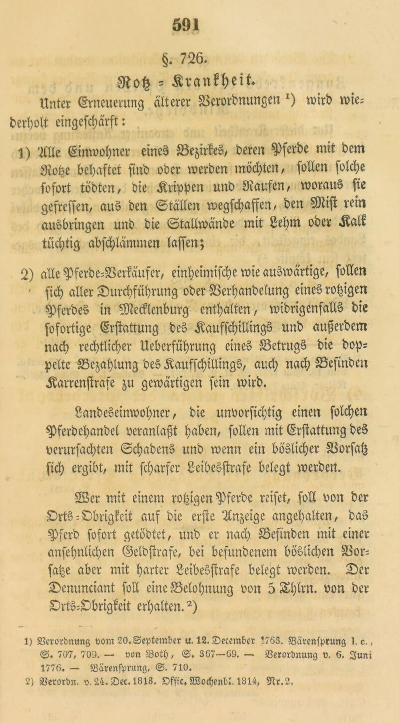 §. 726. gftog * Äranf&eit. Unter Erneuerung älterer SSerorbnungen O wirb wie; bcrl)olt eingefcfyärft: 1) ‘tllle Einwohner eines ^Bejirfet?, bereit ^Pfcrbe mit bem 3io£e behaftet finb ober werben möchten, (ollen fotebe fofort tobten, bie Grippen unb Staufen, worauf fic gefreven, au§ ben ©tällen wegfdjaffen, ben Mift rein auöbringen unb bie ©tallwd'nbe mit ßefym ober «Stall: tüchtig abftylämmen taffen; 2) alle $ferbe=$8erfäufer, cinl;eimifd)c wie auswärtige, foUcn ' fid? aller £)itrd)fül)rung ober SSer^anbetung eines rosigen $PferbeS in Mecklenburg enthalten, wibrigenfallS bie Sofortige Ermattung beS ,Stauffd)itIing3 unb aufierbem nach rechtlicher Uebcrfüfyrung eines SSetrugS bie bop= peltc SScjahtung beS «StauffcfyillingS, auefy nach SSeftnbcn itarrenftrafe 51t gewärtigen (ein wirb. 8anbeSeinwo(;ner, bie unoorftcfytig einen folgen ^Pferbefyanbel oeranlafit fyaben, (ollen mit Ermattung beS uerurfadjten ©cfyabenS unb wenn ein böslicher fBorfafe fiel) ergibt, mit (cfyarfer ßeibeöftrafe belegt werben. Söer mit einem rofeigen S)ferbe reifet, foXX uon ber £)rtS=£>brigfeit auf bie erjte 2£n$eige ungehalten, baS S)fcrb (ofort getöbtet, unb er nad) SSefinben mit einer an(el)nltcl)en ©elbftrafe, bei befunbenem boSltd)en 83or= fal^e aber mit harter ßcibeSftrafe belegt werben. £)cr SDemmciant (oll eine ^Belohnung 001t 5 £l)lrn. oon ber £>rtS;;Dbrigfeit erhalten.1 2) 1) SSerorörtung toorn 20.(September u. 12. ©ecember !763. Sätcnfprung 1. c., ©. 707, 709. — »on SSolf), ©. 367—69. — SBerorbnung o. 6. 3uni 1776. — SSarenfprung, ©• 710. 2) 33erotbn. s. 24, ©ec. 1818, Dffic, SBocfyenOI. 1814, 9tr.2.