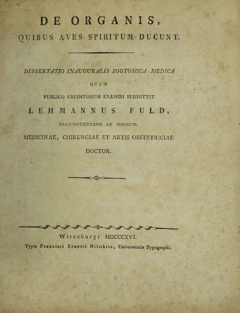 DE ORGANIS, QUIBUS AVES SPIRITUM DUCUNT. V DISSERTATIO INAUGURATIS ZOOTOMICA■ MEDICA \ QUAM PUBLICO ERUDITORUM EXAMINI SUBMITTIT ¥ ^ L E H M A N N U S F U L D , niANCOFURTENSIS AD MOENUM, MEDICINAE, CHIRURGIAE ET ARTIS OBSTETRICIAE DOCTOR. — —_ W i r c c b u r g i MDCCCXVI. Typis Francisci Ernesti Nitribits, Universitatis Typographi.