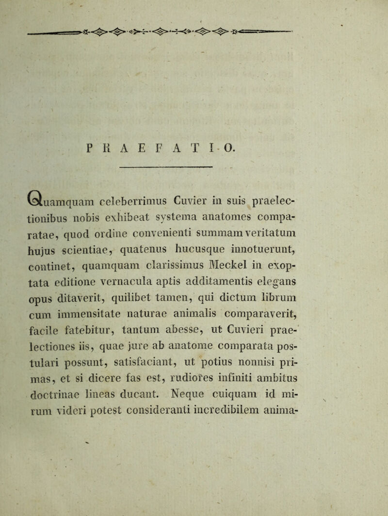 P li A E F A T 10. Quamquam celeberrimus Cuvier in suis praelec- tionibus nobis exhibeat systema anatomes compa- ratae, quod ordine convenienti summam veritatum hujus scientiae, quatenus hucusque innotuerunt, continet, quamquam clarissimus Meckel in exop- tata editione vernacula aptis additamentis elegans opus ditaverit, quilibet tamen, qui dictum librum cum immensitate naturae animalis comparaverit, facile fatebitur, tantum abesse, ut Guvieri prae-' lectiones iis, quae jure ab anatome comparata pos- tulari possunt, satisfaciant, ut potius nonnisi pri- mas, et si dicere fas est, rudiores infiniti ambitus doctrinae lineas ducant. Neque cuiquam id mi- rum videri potest consideranti incredibilem anima-