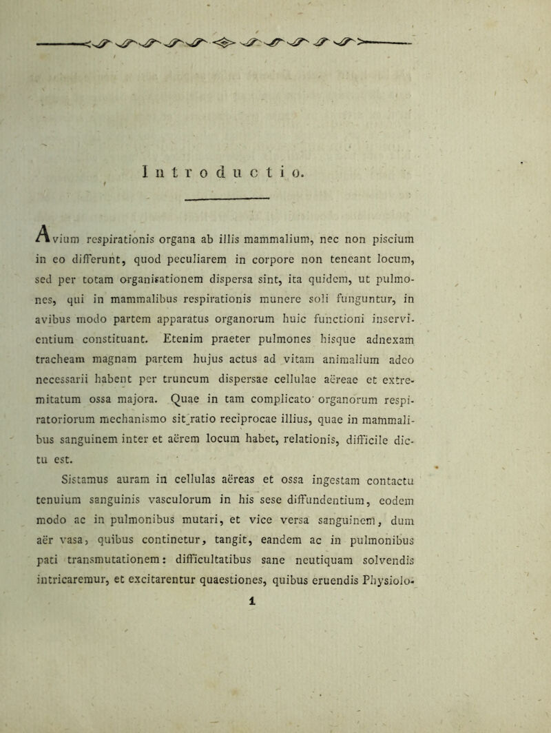 Introductio. / Avium respirationis organa ab illis mammalium, nec non piscium in eo differunt, quod peculiarem in corpore non teneant Jocum, sed per totam organisationem dispersa sint, ita quidem, ut pulmo- nes, qui in mammalibus respirationis munere soli funguntur, in avibus modo partem apparatus organorum huic functioni inservi, entium constituant. Etenim praeter pulmones hisque adnexam tracheam magnam partem hujus actus ad vitam animalium adeo necessarii habent per truncum dispersae cellulae aereae et extre- mitatum ossa majora. Quae in tam complicato' organorum respi- ratoriorum mechanismo sitjratio reciprocae illius, quae in mammali- bus sanguinem inter et aerem locum habet, relationis, difficile dic- tu est. Sistamus auram in cellulas aereas et ossa ingestam contactu tenuium sanguinis vasculorum in his sese diffundentium, eodem modo ac in pulmonibus mutari, et vice versa sanguinem, dum aer vasa, quibus continetur, tangit, eandem ac in pulmonibus pati transmutationem: difficultatibus sane neutiquam solvendis intricaremur, et excitarentur quaestiones, quibus eruendis Physiolo-