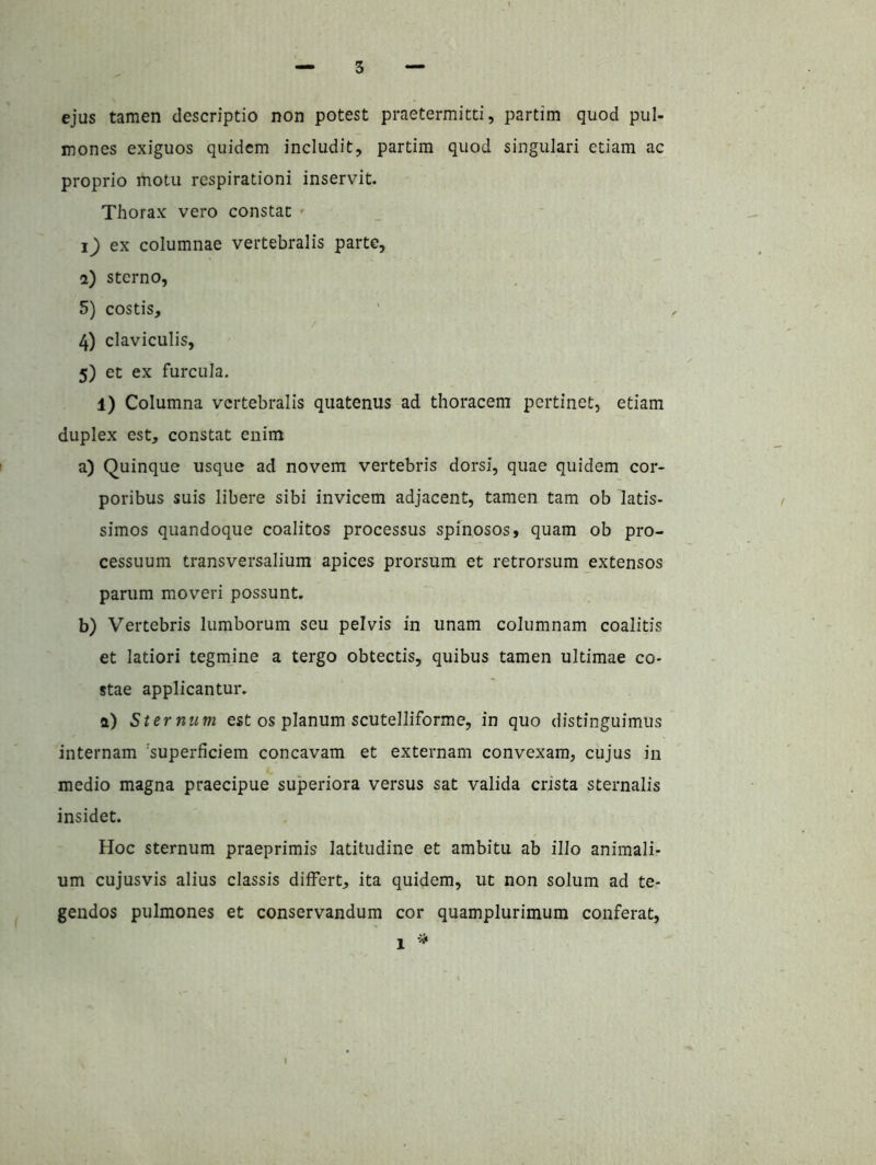 ejus tamen descriptio non potest praetermitti, partim quod pul- mones exiguos quidem includit, partim quod singulari etiam ac proprio motu respirationi inservit. Thorax vero constat ' ex columnae vertebralis parte, i) sterno, 5) costis, 4) claviculis, 5) et ex furcula. 1) Columna vertebralis quatenus ad thoracem pertinet, etiam duplex est, constat enim a) Quinque usque ad novem vertebris dorsi, quae quidem cor- poribus suis libere sibi invicem adjacent, tamen tam ob latis- simos quandoque coalitos processus spinosos, quam ob pro- cessuum transversalium apices prorsum et retrorsum extensos parum moveri possunt. b) Vertebris lumborum seu pelvis in unam columnam coalitis et latiori tegmine a tergo obtectis, quibus tamen ultimae co- stae applicantur. a) Sternum est os planum scutelliforme, in quo distinguimus internam 'superficiem concavam et externam convexam, cujus in medio magna praecipue superiora versus sat valida crista sternalis insidet. Hoc sternum praeprimis latitudine et ambitu ab illo animali- um cujusvis alius classis differt, ita quidem, ut non solum ad te- gendos pulmones et conservandum cor quamplurimum conferat.