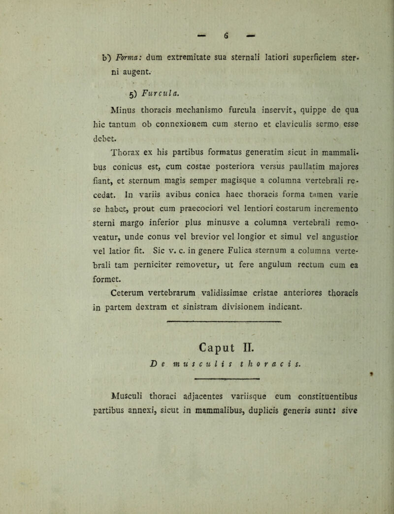 b) Forma: dum extremitate sua sternali latiori superficiem ster- ni aug-ent. 5) Furcula. Minus thoracis mechanismo furcula inservit, quippe de qua hic tantum ob connexionem cum sterno et claviculis sermo esse debet. Thorax ex his partibus formatus generatim sicut in mammali- bus conicus est, cum costae posteriora versus paullatim majores fiant, et sternum magis semper magisque a columna vertebrali re- cedat. In variis avibus conica haec thoracis forma tamen varie se habet, prout cum praecociori vel lentiori costarum incremento sterni margo inferior plus minusve a columna vertebrali remo- veatur, unde conus vel brevior vel longior et simul vel angustior vel latior fit. Sic v. c. in genere Fulica sternum a columna verte- brali tam perniciter removetur, ut fere angulum rectum cum ea formet. Ceterum vertebrarum validissimae cristae anteriores thoracis in partem dextram et sinistram divisionem indicant. Caput II. De musculis thoracis. Musculi thoraci adjacentes variisque eum constituentibus partibus annexi, sicut in mammalibus, duplicis generis sunt: sive