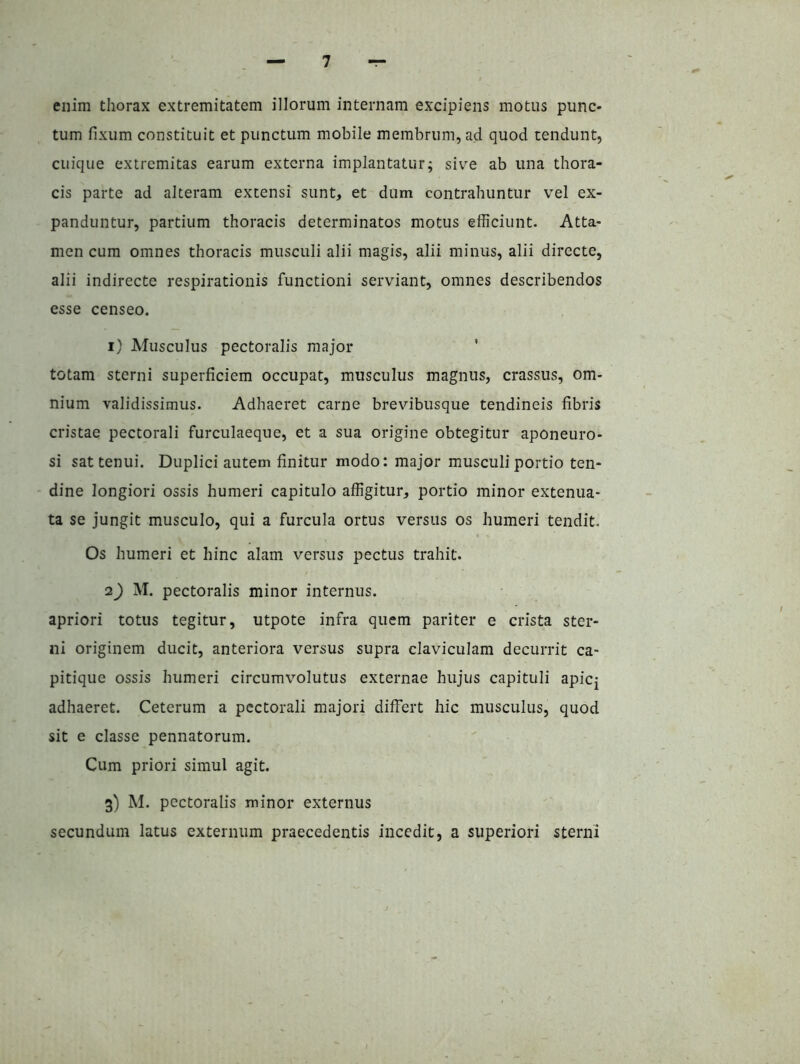 enim thorax extremitatem illorum internam excipiens motus punc- tum fixum constituit et punctum mobile membrum, ad quod tendunt, cuique extremitas earum externa implantatur; siv^e ab una thora- cis parte ad alteram extensi sunt, et dum contrahuntur vel ex- panduntur, partium thoracis determinatos motus efficiunt. Atta- men cum omnes thoracis musculi alii magis, alii minus, alii directe, alii indirecte respirationis functioni serviant, omnes describendos esse censeo. 1) Musculus pectoralis major ' totam sterni superficiem occupat, musculus magnus, crassus, om- nium validissimus. Adhaeret carne brevibusque tendineis fibris cristae pectorali furculaeque, et a sua origine obtegitur aponeuro- si sat tenui. Duplici autem finitur modo: major musculi portio ten- dine longiori ossis humeri capitulo affigitur, portio minor extenua- ta se jungit musculo, qui a furcula ortus versus os humeri tendit. Os humeri et hinc alam versus pectus trahit. 2) M. pectoralis minor internus. apriori totus tegitur, utpote infra quem pariter e crista ster- ni originem ducit, anteriora versus supra claviculam decurrit ca- pitique ossis humeri circumvolutus externae hujus capituli apicj adhaeret. Ceterum a pectorali majori differt hic musculus, quod sit e classe pennatorum. Cum priori simul agit. 3) M. pectoralis minor externus secundum latus externum praecedentis incedit, a superiori sterni
