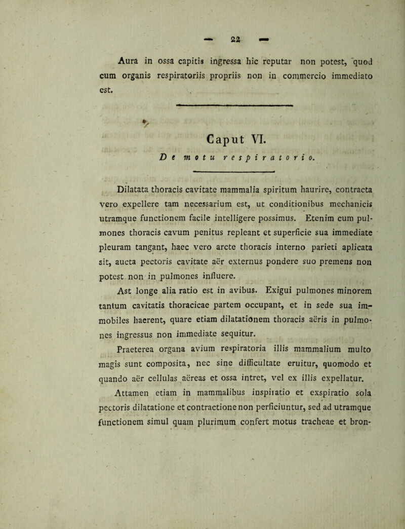 Aura in ossa capitis ingressa hic reputar non potest, 'quod cum organis respiratoriis propriis non iu commercio immediato est. Caput VI. De motu respiratorio. Dilatata thoracis cavitate mammalia spiritum haurire, contracta vero expellere tam necessarium est, ut conditionibus mechanicis utramque functionem facile intelligere possimus. Etenim cum pul- mones thoracis cavum penitus repleant et superficie sua immediate pleuram tangant, haec vero arcte thoracis interno parieti aplicata sit, aucta pectoris cavitate aer externus pondere suo premens non potest non in pulmones influere. Ast longe alia ratio est in avibus. Exigui pulmones minorem tantum cavitatis thoracicae partem occupant, et in sede sua im- mobiles haerent, quare etiam dilatationem thoracis aeris in pulmo- nes ingressus non immediate sequitur. Praeterea organa avium respiratoria illis mammalium multo magis sunt composita, nec sine difficultate eruitur, quomodo et quando aer cellulas aereas et ossa intret, vel ex illis expellatur. Attamen etiam in mammalibus inspiiatio et exspiratio sola f t pectoris dilatatione et contractione non perficiuntur, sed ad utramque functionem simul quam plurimum confert motus tracheae et bron*