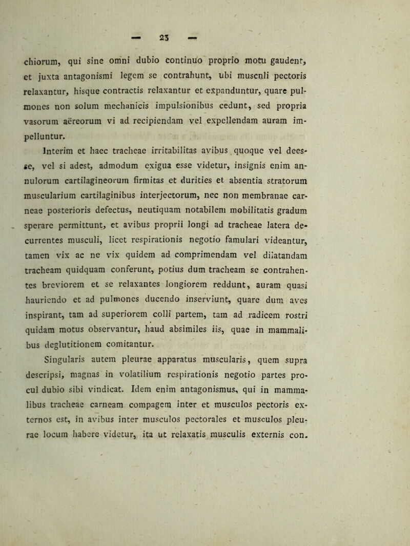 ciliorum, qui sine om'ni dubio continuo' proprio motu gaudent, et juxta antagonismi legem se contrahunt, ubi muscnli pectoris relaxantur, hisque contractis relaxantur et expanduntur, quare pul- mones non solum mechanicis impulsionibus cedunt, sed propria vasorum aereorum vi ad recipiendam vel expellendam auram im- pelluntur. Interim et haec tracheae irritabilitas avibus quoque vel dees* se, vel si adest, admodum exigua esse videtur, insignis enim an- nulorum cartilagineorum firmitas et durities et absentia stratorum muscularium cartilaginibus interjectorum, nec non membranae car- neae posterioris defectus, neutiquam notabilem mobilitatis gradum sperare permittunt, et avibus proprii longi ad tracheae latera de- currentes musculi, licet respirationis negotio famulari videantur, tamen vix ac ne vix quidem ad comprimendam vel dilatandam tracheam quidquam conferunt, potius dum tracheam se contrahen- tes breviorem et se relaxantes longiorem reddunt, auram quasi hauriendo et ad pulmones ducendo inserviunt, quare dum aves inspirant, tam ad superiorem colli partem, tam ad radicem rostri quidam motus observantur, haud absimiles iis, quae in mammali- bus deglutitionem comitantur. Singularis autem pleurae apparatus muscularis, quem supra descripsi, magnas in volatilium respirationis negotio partes pro- cul dubio sibi vindicat. Idem enim antagonismus, qui in mamma- libus tracheae carneam compagem inter et musculos pectoris ex- ternos est, in avibus inter musculos pectorales et musculos pleu- rae locum habere videtur, ita ut relaxatis musculis externis con.