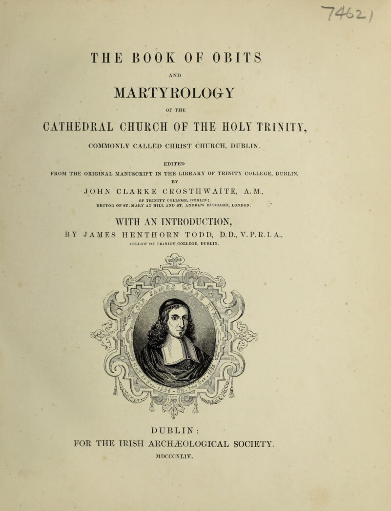 74s z.) THE BOOK OF OBITS AND MARTYROLOGY OF THE CATHEDRAL CHURCH OF THE HOLY TRINITY, COMMONLY CALLED CHRIST CHURCH, DUBLIN. EDITED FROM THE ORIGINAL MANUSCRIPT IN THE LIBRARY OF TRINITY COLLEGE, DUBLIN, BY JOHN CLARKE CROSTH WAITE, A. M., OF TRINITY COLLEGE, DUBLIN ; RECTOR OF ST. MARY AT HILL AND ST. ANDREW HUBBARD, LONDON. WITH AN INTRODUCTION, BY JAMES HENTHORN TODD, D. D., V. P. R. I. A., FELLOW OF TRINITY COLLEGE, DUBLIN. DUBLIN : FOR THE IRISH ARCHAEOLOGICAL SOCIETY. MDCCCXLIV.