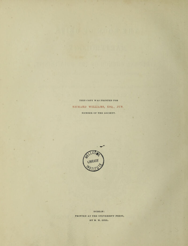 THIS COPY WAS PRINTED FOR RICHARD WILLIAMS, ESQ., JUN. MEMBER OF THE SOCIETY. DUBLIN : PRINTED AT THE UNIVERSITY PRESS, BY M. H. GILL.