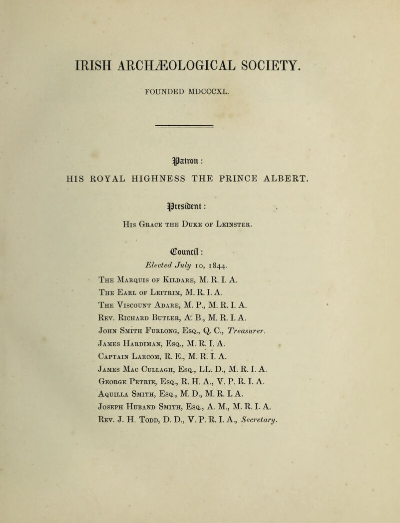 IRISH ARCHAEOLOGICAL SOCIETY FOUNDED MDCCCXL. patron: HIS ROYAL HIGHNESS THE PRINCE ALBERT. His Gkace the Duke of Leinster. ©ounctl: Elected July io, 1844. The Marquis of Kildare, M. R. I. A. The Earl of Leitrim, M. R. I. A. The Viscount Adare, M. P., M. R. I. A. Rev. Richard Butler, A. B., M. R. I. A. John Smith Furlong, Esq., Q. C., Treasurer. James Hardiman, Esq., M. R. I. A. Captain Larcom, R. E., M. R. I. A. James Mac Cullagh, Esq., LL. D., M. R. I. A. George Petrie, Esq., R. H. A., V. P. R. I. A. Aquilla Smith, Esq., M. D., M. R. I. A. Joseph Huband Smith, Esq., A. M., M. R. I. A.
