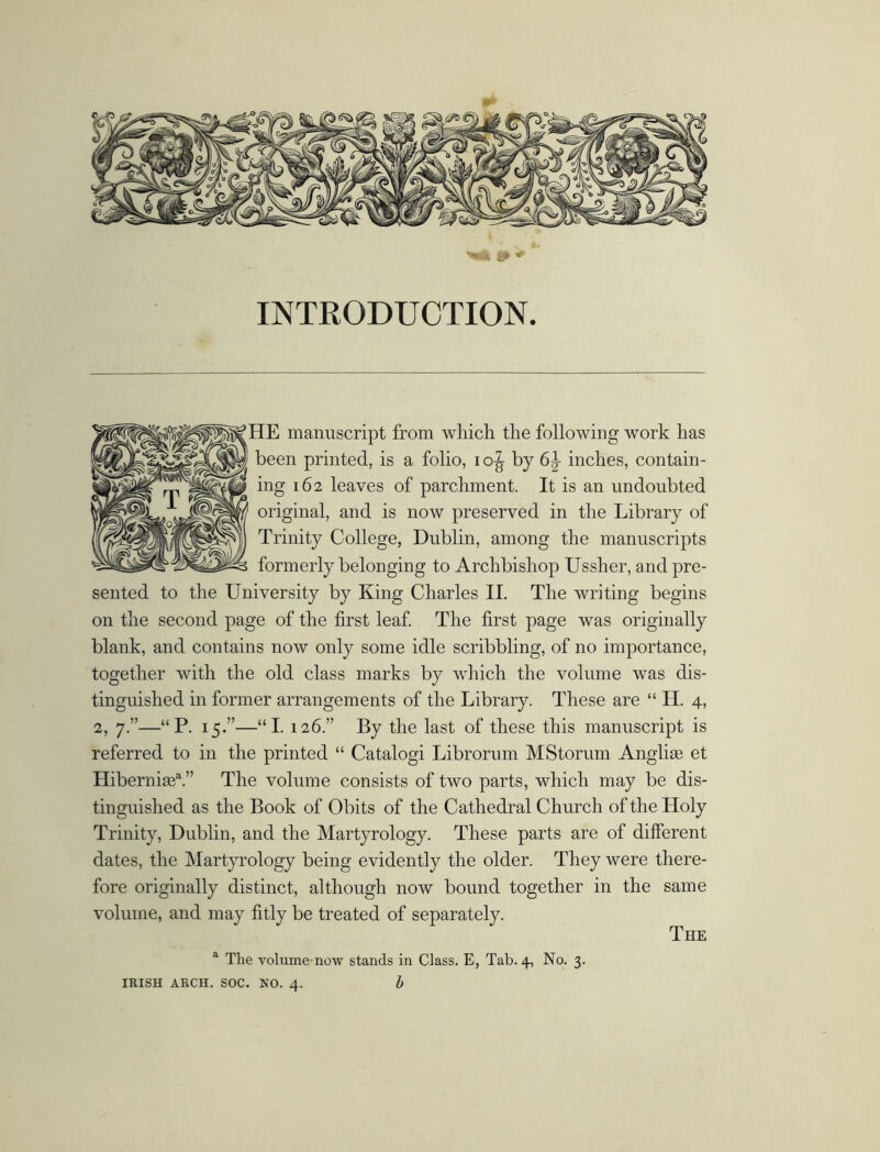 INTRODUCTION. HE manuscript from which the following work has been printed, is a folio, io^ by 6\ inches, contain- ing 162 leaves of parchment. It is an undoubted original, and is now preserved in the Library of Trinity College, Dublin, among the manuscripts formerly belonging to Archbishop Ussher, and pre- sented to the University by King Charles II. The writing begins on the second page of the first leaf. The first page was originally blank, and contains now only some idle scribbling, of no importance, together with the old class marks by which the volume was dis- tinguished in former arrangements of the Library. These are “ H. 4, 2, 7.”—“P. 15.”—“I. 126.” By the last of these this manuscript is referred to in the printed “ Catalogi Librorum MStorum Anglias et Hiberni®3.” The volume consists of two parts, which may be dis- tinguished as the Book of Obits of the Cathedral Church of the Holy Trinity, Dublin, and the Martyrology. These parts are of different dates, the Martyrology being evidently the older. They were there- fore originally distinct, although now bound together in the same volume, and may fitly be treated of separately. IRISH ARCH. SOC. NO. 4. b The