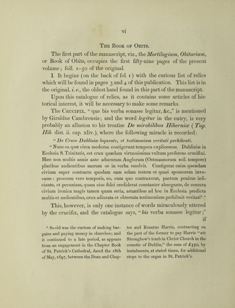 The Book of Obits. The first part of the manuscript, viz., the Mortilogium, Obitarium, or Book of Obits, occupies the first fifty-nine pages of the present volume; foil. 1-50 of the original. I. It begins (on the back of fol. 1) with the curious list of relics which will be found in pages 3 and 4 of this publication. This list is in the original, i. e., the oldest hand found in this part of the manuscript. Upon this catalogue of relics, as it contains some articles of his- torical interest, it will be necessary to make some remarks. The Crucifix, “ que bis verba sonasse legitur, &c.,” is mentioned by Giraldus Cambrensis; and the word legitur in the entry, is very probably an allusion to his treatise De mirabilibus Hibernice ( Top. Hib. dist. ii. cap. xliv.), where the following miracle is recorded: “ De Cruce Dubliniee loquente, et testimonium veritati perhibenti. “ Nunc ea quse circa moderna contigerunt tempora explicemus. Dublinim in Ecclesia S.Trinitatis, est crux quaedam virtuosissima vultum preferens crucifixi. Hsec non multis annis ante aduentum Anglorum (Ostmannorum soil, tempore) pluribus audientibus sacrum os in verba resolvit. Contigerat enim quendam civium super contractu quodam earn solam testem et quasi sponsorem invo- casse : processu vero temporis, eo, cum quo contraxerat, pactum penitus infi- ciante, et pecuniam, quam eius fidei crediderat constanter abnegante, de censura civium ironica magis tamen quam seria, astantibus ad hoc in Ecclesia predicta multis et audientibus, crux adiurata et obtestata testimonium perhibuit veritatib.” This, however, is only one instance of words miraculously uttered by the crucifix, and the catalogue says, “ bis verba sonasse legitur if b So old was the custom of making bar- ter and Renatus Harris, contracting on gains and paying money in churches; and the part of the former to pay Harris “ att it continued to a late period, as appears Strongbow’s tomb in Christ Church in the from an engagement in the Chapter Book countie of Dublin,” the sum of £350, by of St. Patrick’s Cathedral, dated the 18th instalments, at stated times, for additional of May, 1697, between the Dean and Chap- stops to the organ in St. Patrick’s.