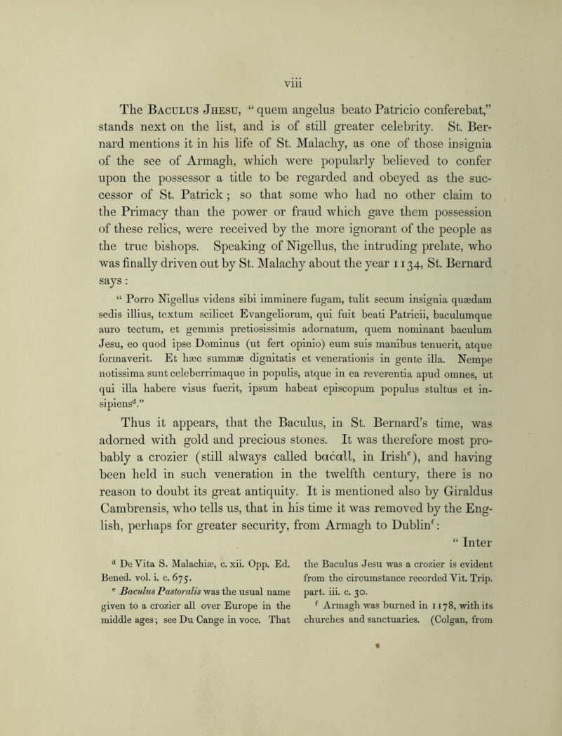 The Baculus Jhesu, “ quem angelus beato Patricio conferebat stands next on the list, and is of still greater celebrity. St. Ber- nard mentions it in his life of St. Malachy, as one of those insignia of the see of Armagh, which were popularly believed to confer upon the possessor a title to be regarded and obeyed as the suc- cessor of St. Patrick ; so that some who had no other claim to the Primacy than the power or fraud which gave them possession of these relics, were received by the more ignorant of the people as the true bishops. Speaking of Nigellus, the intruding prelate, who was finally driven out by St. Malachy about the year 1134, St. Bernard says: “ Porro Nigellus videns sibi imminere fugam, tulit secum insignia quaedam sedis illius, textum scilicet Evangeliorum, qui fuit beati Patricii, baculumque auro tectum, et gemmis pretiosissimis adornatum, quem nominant baculum Jesu, eo quod ipse Dominus (ut fert opinio) eum suis manibus tenuerit, atque formaverit. Et haec summae dignitatis et venerationis in gente ilia. Nempe notissima sunt celeberrimaque in populis, atque in ea reverentia apud omnes, ut qui ilia habere visus fuerit, ipsum liabeat episcopum populus stultus et in- sipiensd.” Thus it appears, that the Baculus, in St. Bernard’s time, was adorned with gold and precious stones. It was therefore most pro- bably a crozier (still always called bacall, in Irish6), and having been held in such veneration in the twelfth century, there is no reason to doubt its great antiquity. It is mentioned also by Giraldus Cambrensis, who tells us, that in his time it was removed by the Eng- lish, perhaps for greater security, from Armagh to Dublinf: “ Inter d De Vita S. Malachia?, c. xii. Opp. Ed. the Baculus Jesu was a crozier is evident Bened. vol. i. c. 675. from the circumstance recorded Yit. Trip. e Baculus Pastoralis was the usual name part. iii. c. 30. given to a crozier all over Europe in the f Armagh was burned in 1178, with its middle ages; see Du Cange in voce. That churches and sanctuaries. (Colgan, from «