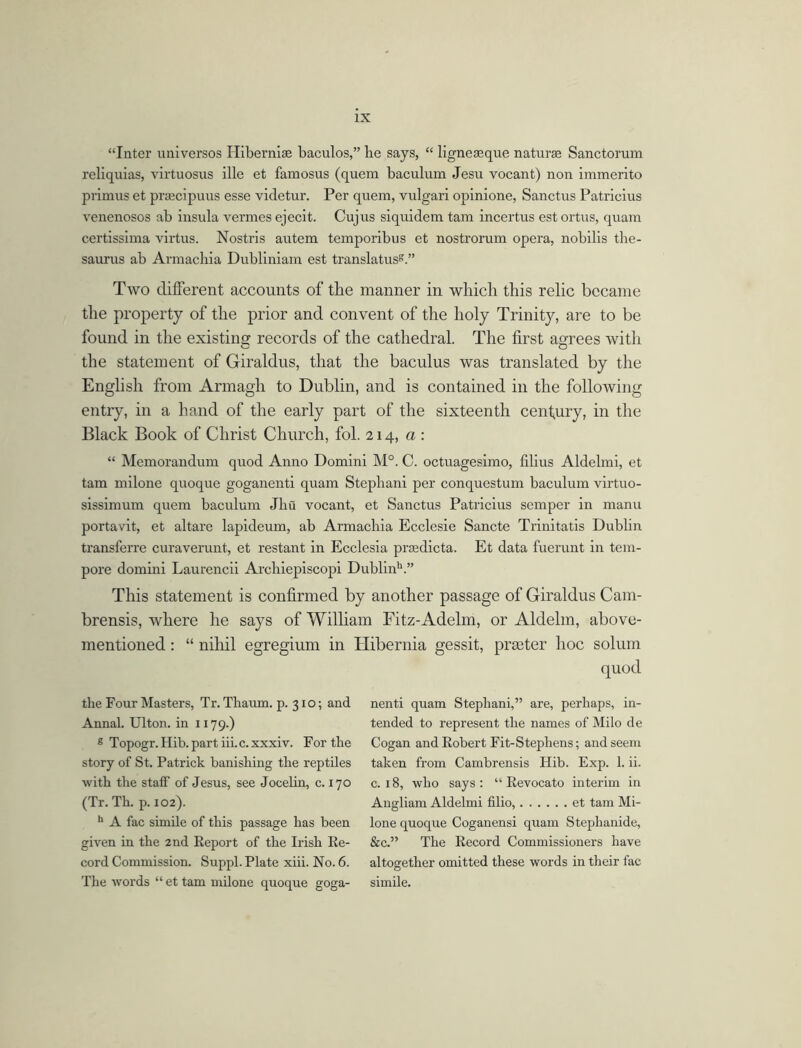 “Inter universos Hibernise baculos,” lie says, “ ligneasque naturae Sanctorum reliquias, virtuosus ille et famosus (quem baculum Jesu vocant) non immerito primus et praecipuus esse videtur. Per quem, vulgari opinione, Sanctus Patrieius venenosos ab insula vermes ejecit. Cujus siquidem tam incertus est ortus, quam certissima virtus. Nostris autem temporibus et nostrorum opera, nobilis the- saurus ab Armacbia Dubliniam est translators8.” Two different accounts of the manner in which this relic became the property of the prior and convent of the holy Trinity, are to be found in the existing records of the cathedral. The first agrees with the statement of Giraldus, that the baculus was translated by the English from Armagh to Dublin, and is contained in the following entry, in a hand of the early part of the sixteenth cenfury, in the Black Book of Christ Church, fol. 214, a: “ Memorandum quod Anno Domini M°. C. octuagesimo, filius Aldelmi, et tam milone quoque goganenti quam Stepliani per conquestum baculum virtuo- sissimum quem baculum Jhu vocant, et Sanctus Patrieius semper in manu portavit, et altare lapideum, ab Armacliia Ecclesie Sancte Trinitatis Dublin transferre curaverunt, et restant in Ecclesia praedicta. Et data fuerunt in tem- pore domini Laurencii Archiepiscopi Dublin11.” This statement is confirmed by another passage of Giraldus Cam- brensis, where he says of William Fitz-Adelm, or Aldelin, above- mentioned : “ nihil egregium in Hibernia gessit, praster hoc solum quod tlie Four Masters, Tr. Thaum. p. 310; and Annal. Ulton. in 1179.) 8 Topogr. Hib. part iii. c. xxxiv. For the story of St. Patrick banishing the reptiles with the staff of Jesus, see Jocelin, c. 170 (Tr. Th. p. 102). 11 A fac simile of this passage has been given in the 2nd Report of the Irish Re- cord Commission. Suppl. Plate xiii. No. 6. The words “ et tam milone quoque goga- nenti quam Stepliani,” are, perhaps, in- tended to represent the names of Milo de Cogan and Robert Fit-Stephens; and seem taken from Cambrensis Hib. Exp. 1. ii. c. 18, who says : “ Revocato interim in Angliam Aldelmi filio, et tam Mi- lone quoque Coganensi quam Stephanide, &c.” The Record Commissioners have altogether omitted these words in their fac simile.
