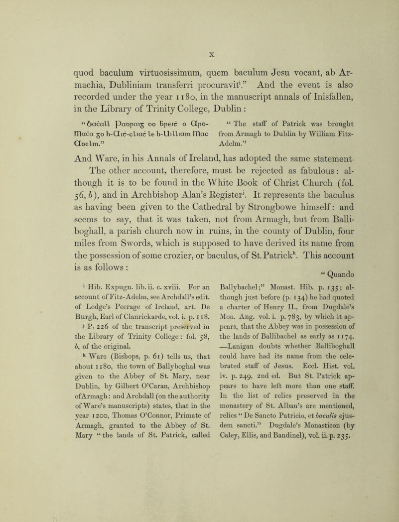 quod baculum virtuosissimum, quem baculum Jesu vocant, ab Ar- machia, Dubliniam transferri procuravit'.” And the event is also recorded under the year 1180, in the manuscript annals of Inisfallen, in the Library of Trinity College, Dublin : “ 6acall paopaij do Bpeir o Gpo- “ The staff of Patrick was brought fTlaca 50 h-Gir-cliac le h-Uilliam lTlac from Armagh to Dublin by William Fitz- Goelm.” Adelm.” And Ware, in his Annals of Ireland, has adopted the same statement- The other account, therefore, must be rejected as fabulous: al- though it is to be found in the White Book of Christ Church (fol. 56, b), and in Archbishop Alan’s Register1. It represents the baculus as having been given to the Cathedral by Strongbowe himself: and seems to say, that it was taken, not from Armagh, but from Balli- boghall, a parish church now in ruins, in the county of Dublin, four miles from Swords, which is supposed to have derived its name from the possession of some crozier, or baculus, of St. Patrick*. This account is as follows : “ Quando 1 Hib. Expugn. lib. ii. c. xviii. For an account of Fitz-Adelm, see Archdall’s edit, of Lodge’s Peerage of Ireland, art. De Burgh, Earl of Clanrickarde, vol. i. p. 118. 1 P. 226 of the transcript preserved in the Library of Trinity College: fol. 58, b, of the original. k Ware (Bishops, p. 61) tells us, that about 1180, the town of Ballyboghal was given to the Abbey of St. Mary, near Dublin, by Gilbert O’Caran, Archbishop ofArmagh: and Archdall (on the authority of Ware’s manuscripts) states, that in the year 1200, Thomas O’Connor, Primate of Armagh, granted to the Abbey of St. Mary “ the lands of St. Patrick, called BallybaclielMonast. Hib. p. 135; al- though just before (p. 134) he had quoted a charter of Henry II., from Dugdale’s Mon. Ang. vol. i. p. 783, by which it ap- pears, that the Abbey was in possession of the lands of Ballibachel as early as 1174. —Lanigan doubts whether Balliboghall could have had its name from the cele- brated staff of Jesus. Eccl. Hist. vol. iv. p. 249, 2nd ed. But St. Patrick ap- pears to have left more than one staff. In the list of relics preserved in the monastery of St. Alban’s are mentioned, relics “ De Sancto Patricio, et baculis ejus- dem sancti.” Dugdale’s Monasticon (by Caley, Ellis, and Bandinel), vol. ii. p. 235.