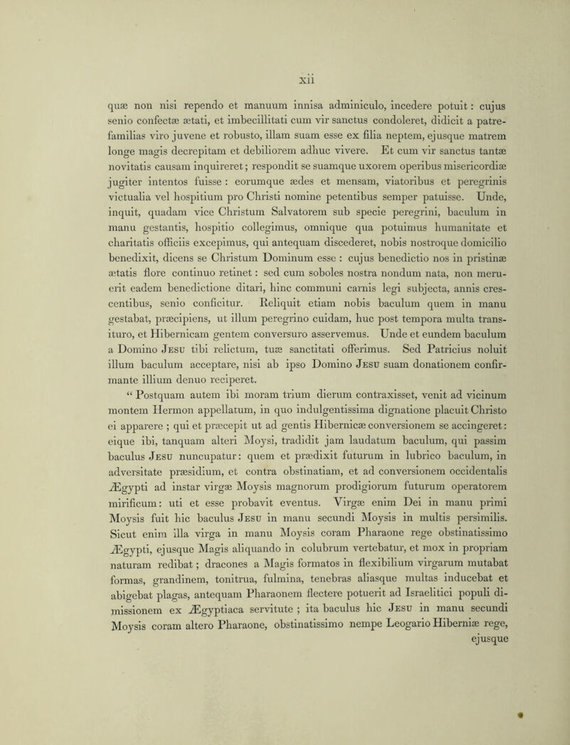 quae non nisi rependo et manuum innisa adminiculo, incedere potuit: cujus senio confectae aetati, et imbecillitati cum vir sanctus condoleret, didicit a patre- familias viro juvene et robusto, illam suam esse ex filia neptem, ejusque matrem longe magis decrepitam et debiliorem adhuc vivere. Et cum vir sanctus tantae novitatis causam inquireret; respondit se suamque uxorein operibus misericordiae jugiter intentos fuisse : eorumque aedes et mcnsam, viatoribus et peregrinis victualia vel bospitium pro Christi nomine petentibus semper patuisse. Unde, inquit, quadam vice Christum Salvatorem sub specie peregrini, baculum in manu gestantis, hospitio collegimus, omnique qua potuimus humanitate et charitatis officiis excepimus, qui antequam discederet, nobis nostroque domicilio benedixit, dicens se Christum Dominum esse : cujus benedictio nos in pristinae aetatis flore continuo retinet: sed cum soboles nostra nondum nata, non meru- erit eadem benedictione ditari, hinc communi carnis legi subjecta, annis cres- centibus, senio conficitur. Reliquit etiam nobis baculum quern in manu gestabat, praecipiens, ut ilium peregrino cuidam, hue post tempora multa trans- ituro, et Hibernicam gentem conversuro asservemus. Unde et eundern baculum a Domino Jesu tibi relictum, tuae sanctitati offerimus. Sed Patricius noluit ilium baculum acceptare, nisi ab ipso Domino Jesu suam donationem confir- mante illium denuo reciperet. “ Postquam autem ibi moram trium dierum contraxisset, venit ad vicinum montem Hermon appellatum, in quo indulgentissima dignatione placuit Christo ei apparere ; qui et prascepit ut ad gentis Hibernicae conversionem se accingeret: eique ibi, tanquam alteri Mojsi, tradidit jam laudatum baculum, qui passim bacillus Jesu nuncupatur: quern et praedixit futurum in lubrico baculum, in adversitate praesidium, et contra obstinatiam, et ad conversionem occidentalis vEgypti ad instar virgae Moysis magnorum prodigiorum futurum operatorem mirificum: uti et esse probavit eventus. Virgae enim Dei in manu primi Moysis fuit liic baculus Jesu in manu secundi Moysis in multis persimilis. Sicut enim ilia virga in manu Moysis coram Pharaone rege obstinatissimo vEgypti, ejusque Magis aliquando in colubrum vertebatur, et mox in propriam naturam redibat; dracones a Magis formatos in flexibilium virgarum mutabat formas, grandinem, tonitrua, fulmina, tenebras aliasque multas inducebat et abigebat plagas, antequam Pharaonem flectere potuerit ad Israelitici populi di- missionem ex JEgyptiaca servitute ; ita baculus liic Jesu in manu secundi Moysis coram altero Pharaone, obstinatissimo nempe Leogario Hiberniae rege, ejusque «