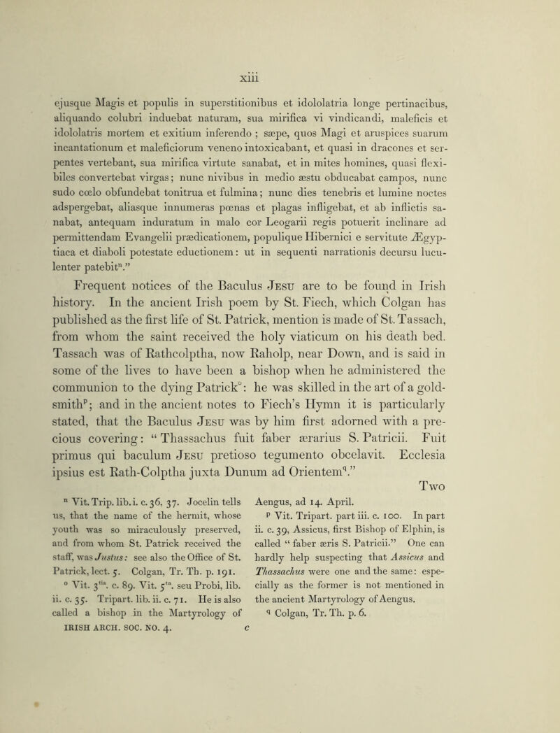 ejusque Magis et populis in superstitionibus et idololatria longe pertinacibus, aliquando colubri induebat naturam, sua mirifica vi vindicandi, maleficis et idololatris mortem et exitium inferendo ; ssepe, quos Magi et aruspices suarum incantationum et maleficiorum veneno intoxicabant, et quasi in dracones et ser- pentes vertebant, sua mirifica virtute sanabat, et in mites homines, quasi flexi- biles convertebat virgas; nunc nivibus in medio sestu obducabat campos, nunc sudo coelo obfundebat tonitrua et fulmina; nunc dies tenebris et lumine noctes adspergebat, aliasque innumeras poenas et plagas infligebat, et ab infdictis sa- nabat, antequam induratum in malo cor Leogarii regis potuerit inclinare ad permittendam Evangelii praedicationem, populique Hibernici e servitute -ZEgyp- tiaca et diaboli potestate eductionem: ut in sequenti narrationis decursu lucu- lenter patebit.” Frequent notices of the Baculus Jesu are to be found in Irish history. In the ancient Irish poem by St. Fiecli, which Colgan has published as the first life of St. Patrick, mention is made of St. Tassach, from whom the saint received the holy viaticum on his death bed. Tassach was of Rathcolptha, now Raholp, near Down, and is said in some of the lives to have been a bishop when he administered the communion to the dying Patrick0: he was skilled in the art of a gold- smith”; and in the ancient notes to Fiech’s Hymn it is particularly stated, that the Baculus Jesu was by him first adorned with a pre- cious covering: “ Thassachus fuit faber aerarius S. Patricii. Fuit primus qui baculum Jesu pretioso tegumento obcelavit. Ecclesia ipsius est Rath-Colptha juxta Dunum ad OrientemV’ Two n Yit. Trip. lib.i. c. 36, 37. Jocelin tells us, that the name of the hermit, whose youth was so miraculously preserved, and from whom St. Patrick received the staff, was Justus: see also the Office of St. Patrick, lect. 5. Colgan, Tr. Th. p. 191. 0 Yit. 3,,a. c. 89. Vit. 5,a. seu Probi, lib. ii. c. 35. Tripart. lib. ii. c. 71. He is also called a bishop in the Martyrology of IRISH ARCH. SOC. NO. 4. Aengus, ad 14. April. p Vit. Tripart, part iii. c. 100. In part ii. c. 39, Assicus, first Bishop of Elphin, is called “ faber seris S. Patricii.” One can hardly help suspecting that Assicus and Thassachus were one and the same: espe- cially as the former is not mentioned in the ancient Martyrology of Aengus. q Colgan, Tr. Th. p. 6.