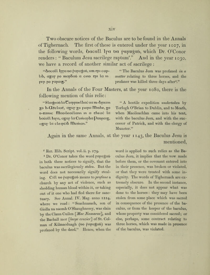 Two obscure notices of the Baculus are to be found in the Annals of Tighernach. The first of these is entered under the year 1027, in the following words, bacall lpa oa yapu^ab, which Dr. O’Conor renders : “ Baculum Jesu sacrilege raptunT.” And in the year 1030, we have a record of another similar act of sacrilege : “bacall lppaoa papugab,um epi cap- “ The Baculus Jesu was profaned in a lib, agup po mapBao a cino qu la in matter relating to three horses, and the pep po papaig.” profaner was killed three days afters.” In the Annals of the Four Masters, at the year 1080, there is the following mention of this relic: “Sloigeab laUoippoelbacuam-6piain 50 h-Gbcliac, agup 50 piopa lTliohe, 50 o-cainic TTlaoileaclann in a cheac la bacall lopa, agup la Comapbapaopaig, agup la cleipcib muihan.” Again in the same Annals, at r Rer. Hib. Script, vol. ii. p. 279. s Dr. O’Conor takes the word pup u gab in both these notices to signify, that the baculus was sacrilegiously stolen. But the word does not necessarily signify steal- ing. Cill 00 papugab means to profane a church by any act of violence, such as shedding human blood within it, or taking out of it one who had fled there for sanc- tuary. See Annal. IV. Mag. anno 1224, where we read: “ Seachnasach, son of Giolla na naomh O'Shaughnessy, was slain by the Clann Cuilen [Mac Namaras~\, and the Bacliall mor [ large crozier] of St. Col- man of Kilmacduagh (00 papugab) was profaned by the deed.” Hence, when the “ A hostile expedition undertaken by Torlogh O’Brian to Dublin, and to Meath, when Maoileachlan came into his tent, with the baculus Jesu, and with the suc- cessor of Patrick, and with the clergy of Munster.” the year 1143, the Baculus Jesu is mentioned, word is applied to such relics as the Ba- culus Jesu, it implies that the vow made before them, or the covenant entered into in their presence, was broken or violated, or that they were treated with some in- dignity. The words of Tighernach are ex- tremely obscure. In the second instance, especially, it does not appear what was done to the horses : they may have been stolen from some place which was sacred in consequence of the presence of the ba- culus, or from the keeper of the baculus, whose property was considered sacred; or else, perhaps, some contract relating to three horses, which was made in presence of the baculus, was violated.