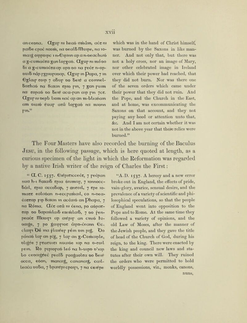 anceona. Gjup ni head amuin, accm paiBe cpoc naorh, na oealB ITIuipe, na 10- mai j oippoipc 1 n-Gipinn ap a n-oeachuio a j-cumucca jan lopjao. Gjupmmooo Bi a j-cumacca ap opo do na pecc n-op- duiB nap pjpiopaoap. Gjup in papa, 7 in Gjlaip coip 7 aBup do Beic a coinnel- Bachao na Suxan cpio pin, 7 jan puim na copao do Beic aca-pan aip pin 70c. Qjupm oepb liom nac ap an m-blianain am DiaiD ruap aca lopjao na mionn pm.” which was in the hand of Christ himself, was burned by the Saxons in like man- ner. And not only that, but there was not a holy cross, nor an image of Mary, nor other celebrated image in Ireland over which their power had reached, that they did not burn. Nor was there one of the seven orders which came under their power that they did not ruin. And the Pope, and the Church in the East, and at home, was excommunicating the Saxons on that account, and they not paying any heed or attention unto that, See. And I am not certain whether it was not in the above year that these relics were burned.” The Four Masters have also recorded the burning of the Baculus Jesu, in the following passage, which is here quoted at length, as a curious specimen of the light in which the Reformation was regarded by a native Irish writer of the reign of Charles the First: “ G. C. 1537. Gicpiciccecc, 7 pecpan nua h-i SaxaiB cpia oiumup, 7 lonnocc- Bail, cpia accoBap, 7 ancoil, 7 cpe 10- mucc ealaoan n-eccparhail, co n-oea- caccap pip Saian in accaio an phapa, 7 na Roma. Gcc aca ni cena, po aopac- cap do BapaiiilaiB exerhlaiB, 7 do pen- peace JTlaoipi ap aicpip an cinio lu- oaije, 7 po ^aippioe aipo-ceann Gc- claipi t)e ina plairep pern oin pij. t>o ponao lap an pi5, 7 lap an 5-Comaiple, oli^ee 7 peacuici nuaioe lap na o-coil pein. Ro pcpiopao leo na h-uipo o’iap bo ceoai^rec pealb paojaolea do Beie occa, ebon, manaij, cananaij, cail- leacaouBa, 7 bpuiepi cpoipi, 7 na ceirpe “A.D. 1537. A heresy and a new error broke out in England, the effects of pride, vain-glory, avarice, sensual desire, and the prevalence of a variety of scientific and phi- losophical speculations, so that the people of England went into opposition to the Pope and to Rome. At the same time they followed a variety of opinions, and the old Law of Moses, after the manner of the Jewish people, and they gave the title of head of the Church of God, during his reign, to the king. There were enacted by the king and council new laws and sta- tutes after their own will. They ruined the orders who were permitted to hold worldly possessions, viz., monks, canons, nuns,