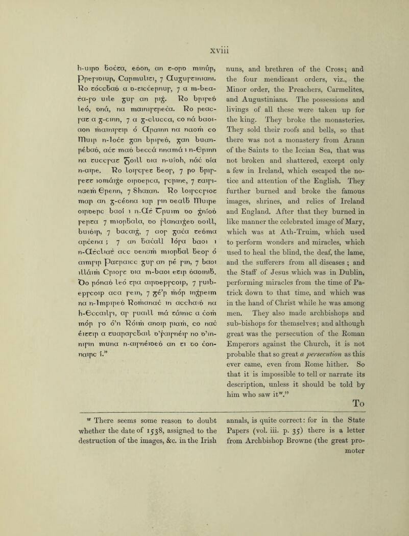 h-uipo Bocea, eoon, an c-opo minup, Ppepioiup, Capmulici, 7 Gugupciniam. 12o coccbao a o-ciccepnup, 7 a m-bea- ra-po uile gup an pig. Ro bpipeo leo, ana, na mainipcpeca. Ro peac- pac a g-cinn, 7 a g-clucca, co nd baoi- aon maimpcip 6 Qpainn na naom co mu.p n-locc gan bpipeo, gan buun- pebao, acc mad becca nnama 1 n-Gpinn na cucepac ^oill 01a n-ulob, nac oia n-aipe. Ro loipcpec beop, 7 po bpip- pecr lomaige oipoepca, pcpme, 7 caipi- naerh Gpenn, 7 Shaxan. Ro loipccpioc map an g-ceona lap pin oealb ITIuipe oipoepc baoi 1 n-Ctr Cpuim 00 gntod pepca 7 miopbala, 00 planaigeo ooill, buidip, 7 bacaig, 7 aop gaca cedma apcena ; 7 an Bacall lopa baoi 1 n-Gccliac acc oenam miopBal beop 6 aimptp Pacpaicc gup an pe pin, 7 baoi lllaim Cpiopc 01a m-baoi ecip daoinib. t)o ponad led cpa aipoeppcoip, 7 puib- eppcoip aca pein, 7 ge’p mop ingpeim na n-lmpiped Roriianac in accbaid na h-Gccailpi, ap puaill ma cainic a com mop po o’n Rbim anoip piam, co nac eictip a cuapapcbail o’paipneip no o’m- nipin muna n-ai|'neioed an ci 00 con- naipc 1.” nuns, and brethren of the Cross; and the four mendicant orders, viz., the Minor order, the Preachers, Carmelites, and Augustinians. The possessions and livings of all these were taken up for the king. They broke the monasteries. They sold their roofs and bells, so that there was not a monastery from Arann of the Saints to the Iccian Sea, that was not broken and shattered, except only a few in Ireland, which escaped the no- tice and attention of the English. They further burned and broke the famous images, shrines, and relics of Ireland and England. After that they burned in like manner the celebrated image of Mary, which was at Ath-Truim, which used to perform wonders and miracles, which used to heal the blind, the deaf, the lame, and the sufferers from all diseases ; and the Staff of Jesus which was in Dublin, performing miracles from the time of Pa- trick down to that time, and which was in the hand of Christ while he was among men. They also made archbishops and sub-bishops for themselves; and although great was the persecution of the Roman Emperors against the Church, it is not probable that so great a persecution as this ever came, even from Rome hither. So that it is impossible to tell or narrate its description, unless it should be told by him who saw itw.” To w There seems some reason to doubt annals, is quite correct: for in the State whether the date of 1538, assigned to the Papers (vol. iii. p. 35) there is a letter destruction of the images, &c. in the Irish from Archbishop Browne (the great pro- moter