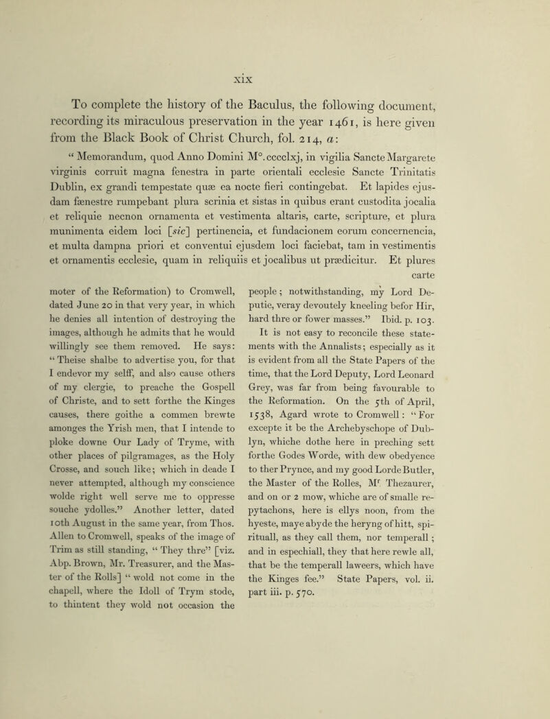 To complete the history of the Baculus, the following document, recording its miraculous preservation in the year 1461, is here given from the Black Book of Christ Church, fol. 214, a: “ Memorandum, quod Anno Domini M°.cccclxj, in vigilia Sancte Margarete virginis corruit magna fenestra in parte orientali ecclesie Sancte Trinitatis Dublin, ex grandi tempestate quae ea nocte fieri contingebat. Et lapides ejus- dam fienestre rumpebant plura scrinia et sistas in quibus erant custodita jocalia et reliquie necnon ornamenta et vestimenta altaris, carte, scripture, et plura munimenta eidem loci [.vie] pertinencia, et fundacionem eorum concernencia, et multa dampna priori et conventui ejusdem loci faciebat, tarn in vestimentis et ornamentis ecclesie, quam in reliquiis et jocalibus ut prsedicitur. Et plures moter of the Reformation) to Cromwell, dated June 20 in that very year, in which he denies all intention of destroying the images, although he admits that he would willingly see them removed. He says: “ Theise shalbe to advertise you, for that I endevor my selfF, and also cause others of my clergie, to preache the Gospell of Christe, and to sett forthe the Kinges causes, there goitlie a commen brewte amonges the Yrish men, that I intende to ploke downe Our Lady of Tryme, with other places of pilgramages, as the Holy Crosse, and souch like; which in deade I never attempted, although my conscience wolde right well serve me to oppresse souche ydolles.” Another letter, dated 1 oth August in the same year, from Thos. Allen to Cromwell, speaks of the image of Trim as still standing, “ They thre” [viz. Abp. Brown, Mr. Treasurer, and the Mas- ter of the Rolls] “ wold not come in the chapell, where the Idoll of Tryrn stode, to thintent they wold not occasion the carte people; notwithstanding, my Lord De- putie, veray devoutely kneeling befor Hir, hard thre or fower masses.” Ibid. p. 103. It is not easy to reconcile these state- ments with the Annalists; especially as it is evident from all the State Papers of the time, that the Lord Deputy, Lord Leonard Grey, was far from being favourable to the Reformation. On the 5th of April, 1538, Agard wrote to Cromwell: “For excepte it be the Archebyschope of Dub- lyn, whiche dothe here in preching sett forthe Godes Worde, with dew obedyence to ther Prynce, and my good Lorde Butler, the Master of the Rolles, Mr Thezaurer, and on or 2 mow, whiche are of smalle re- pytachons, here is ellys noon, from the hyeste, maye abyde the heryng of liitt, spi- rituall, as they call them, nor temperall; and in espechiall, they that here rewle all, that be the temperall laweers, which have the Kinges fee.” State Papers, vol. ii. part iii. p. 570.