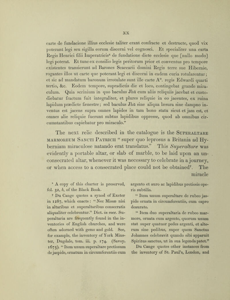 carte de fundacione illius ecclesie taliter erant confracte et destructe, quod vix poterant legi seu sigilla eorum discerni vel cognosci. Et specialiter una carta Regis Henrici filii Imperatricis* de fundatione dicte ecclesie que [nullo modo] legi poterat. Et tunc ex consilio legis peritorum prior et conventus pro tempore existentes transierunt ad Barones Scaccarii domini Regis terre sue Hibernie, rogantes illos ut carte que poterant legi et discerni in eadem curia rotularentur; et sic ad mandatum baronum irrotulate sunt ille carte A°. regis Edwardi quarti tertio, &c. Eodem tempore, supradictis die et loco, contingebat grande mira- culum. Quia scrinium in quo baculus Jhu cum aliis reliquiis jacebat et custo- diebatur fractum fuit integraliter, et plures reliquie in eo jacentes, ex ruina lapidum prsedicte fsenestre; sed baculus Jhu sine aliqua lsesura sine dampno in- ventus est jacens supra omnes lapides in tarn bono statu sicut et jam est, et omnes alie reliquie fuerunt subtus lapidibus oppresse, quod ab omnibus cir- cumstantibus capiebatur pro miraculo.” Tlie next relic described in tlie catalogue is the Superaltare marmoreum Sancti Patricii “ super quo leprosus a Britania ad Hy- berniam miraculose natando erat translatus.” This Superaltare was evidently a portable altar, or slab of marble, to be laid upon an un- consecrated altar, whenever it was necessary to celebrate in a journey, or when access to a consecrated place could not be obtained7. The miracle * A copy of this charter is preserved, fol. 32, b, of the Black Book. v Du Cange quotes a synod of Exeter in 1287, which enacts: “ Nec Missse nisi in altaribus et superaltaribus consecratis aliqualiter celebrentur.” Diet, in voce. Su- peraltaria are frequently found in the in- ventories of English churches, and were often adorned with gems and gold. See, for example, the inventory of York Mins- ter, Dugdale, tom. iii. p. 174. (Savoy, 167 3). “ Item unum superaltare pretiosum de jaspide, ornatum in circumferentiis cum argento et auro ac lapidibus pretiosis ope- ris subtilis. “ Item unum superaltare de rubeo jas- pide ornata in circumferentiis, cum capro deaurato. “ Item duo superaltaria de rubeo mar- more, ornata cum argento, quorum unum stat super quatuor pedes argenti, et alte- rum sine pedibus, super quern Sanctus Johannes celebravit quando sibi apparuit Spiritus sanctus, ut in sua legenda patet.” Du Cange quotes other instances from the inventory of St. Paul’s, London, and