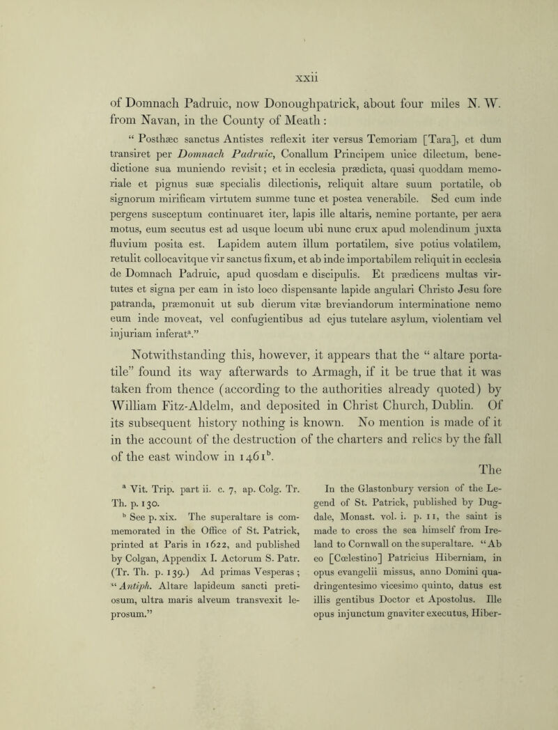 of Domnacli Padruic, now Donoughpatrick, about four miles N. W. from Navan, in tlie County of Meatli: “ Posthsec sanctus Antistes reflexit iter versus Temoriam [Tara], et dum transiret per Domnacli Padruic, Conallum Principem unice dilectum, bene- dictione sua rauniendo revisit; et in ecclesia prsedicta, quasi quoddam memo- riale et pignus suse specialis dilectionis, reliquit altare suum portable, ob signorum mirificam virtutem summe tunc et postea venerabile. Sed cum inde pergens susceptum continuaret iter, lapis ille altaris, nemine portante, per aera motus, eum secutus est ad usque locum ubi nunc crux apud molendinum juxta fluvium posita est. Lapidem autem ilium portatilem, sive potius volatilem, retulit collocavitque vir sanctus fixum, et ab inde importabilem reliquit in ecclesia de Domnacli Padruic, apud quosdam e discipulis. Et prsedicens multas vir- tutes et signa per earn in isto loco dispensante lapide angulari Christo Jesu fore patranda, prsemonuit ut sub dierum vitae breviandorum interminatione nemo eum inde moveat, vel confugientibus ad ejus tutelare asylum, violentiam vel injuriam inferat3.” Notwithstanding this, however, it appears that the “ altare porta- tile” found its way afterwards to Armagh, if it be true that it was taken from thence (according to the authorities already quoted) by William Fitz-Aldelm, and deposited in Christ Church, Dublin. Of its subsequent history nothing is known. No mention is made of it in the account of the destruction of the charters and relics by the fall of the east window in 1460. The a Vit. Trip, part ii. c. 7, ap. Colg. Tr. Th. p. 130. b See p. xix. The superaltare is com- memorated in the Office of St. Patrick, printed at Paris in 1622, and published by Colgan, Appendix I. Actorum S. Patr. (Tr. Th. p. 139.) Ad primas Yesperas ; Antiph. Altare lapideum sancti preti- osum, ultra maris alveum transvexit le- prosum.” In the Glastonbury version of the Le- gend of St. Patrick, published by Dug- dale, Monast. vol. i. p. 11, the saint is made to cross the sea himself from Ire- land to Cornwall on the superaltare. “ Ab eo [Coelestino] Patricius Hiberniam, in opus evangelii missus, anno Domini qua- dringentesimo vicesimo quinto, datus est illis gentibus Doctor et Apostolus. Ille opus injunctum gnaviter executus, Hiber-