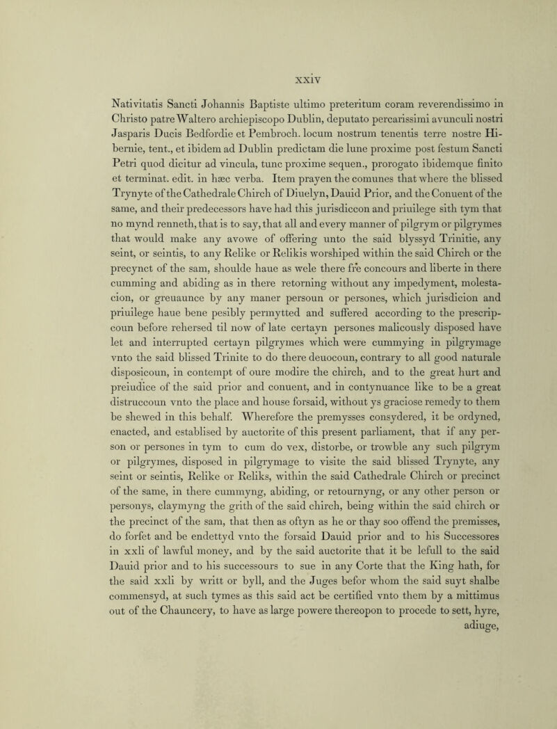 Nativitatis Sancti Johannis Baptiste ultimo preteritum coram reverendissimo in Christo patre Waltero archiepiscopo Dublin, deputato percarissimi avunculi nostri Jasparis Ducis Bedfordie et Pembroch. locum nostrum tenentis terre nostre Hi- bernie, tent., et ibidem ad Dublin predictam die lune proxime post festum Sancti Petri quod dicitur ad vincula, tunc proxime sequen., prorogato ibidemque finito et terminat. edit, in lisec verba. Item prayen the comunes that where the blissed Trynyte of the Cathedrale Chirch of Diuelyn, Dauid Prior, and the Conuent of the same, and their predecessors have had this jurisdiccon and priuilege sith tym that no mynd renneth, that is to say, that all and every manner of pilgrym or pilgrymes that would make any avowe of offering unto the said blyssyd Trinitie, any seint, or seintis, to any Relike or Relikis worshiped within the said Chirch or the precynct of the sam, shoulde haue as wele there fre concours and liberte in there cumming and abiding as in there retorning without any impedyment, molesta- cion, or greuaunce by any maner persoun or persones, which jurisdicion and priuilege haue bene pesibly permytted and suffered according to the prescrip- coun before rehersed til now of late certayn persones malicously disposed have let and interrupted certayn pilgrymes which were cummying in pilgrymage vnto the said blissed Trinite to do there deuocoun, contrary to all good naturale disposicoun, in contempt of oure modire the chirch, and to the great hurt and preiudice of the said prior and conuent, and in contynuance like to be a great distruccoun vnto the place and house forsaid, without ys graciose remedy to them be shewed in this behalf. Wherefore the premysses consydered, it be ordyned, enacted, and establised by auctorite of this present parliament, that if any per- son or persones in tym to cum do vex, distorbe, or trowble any such pilgrym or pilgrymes, disposed in pilgrymage to visite the said blissed Trynyte, any seint or seintis, Relike or Reliks, within the said Cathedrale Chirch or precinct of the same, in there cummyng, abiding, or retournyng, or any other person or personys, claymyng the grith of the said chirch, being within the said chirch or the precinct of the sam, that then as oftyn as he or tliay soo offend the premisses, do forfet and be endettyd vnto the forsaid Dauid prior and to his Successores in xxli of lawful money, and by the said auctorite that it be lcfull to the said Dauid prior and to his successours to sue in any Corte that the King hath, for the said xxli by writt or byll, and the Juges befor whom the said suyt shalbe commensyd, at such tymes as this said act be certified vnto them by a mittimus out of the Chauncery, to have as large powere thereopon to procede to sett, hyre, adiuge,