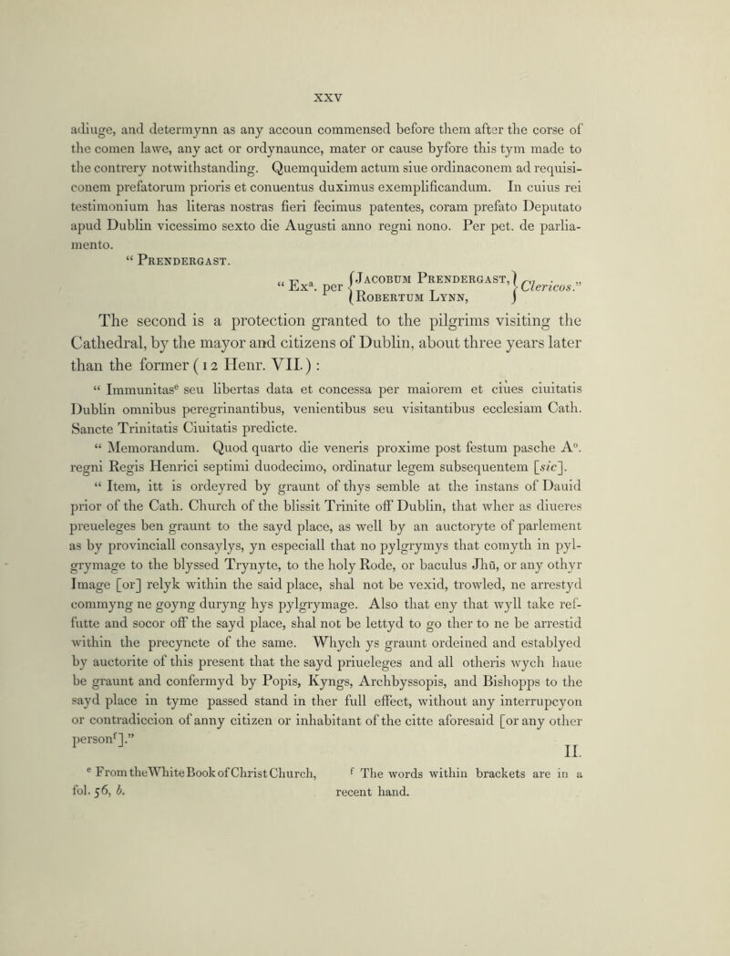 • Clericos.” adiuge, and determynn as any accoun commensed before them after the corse of the comen la we, any act or ordynaunce, mater or cause byfore this tym made to the contrery notwithstanding. Quemquidem actum siue ordinaconem ad requisi- conem prefatorum prioris et conucntus duximus exemplificandum. In cuius rei testimonium has literas nostras fieri fecimus patentes, coram prefato Deputato apud Dublin vicessimo sexto die Augusti anno regni nono. Per pet. de parlia- ment©. “ Prendergast. „ T7. „ f Jacobum Prendergast,] Ex • per {robertom Lynn, j The second is a protection granted to the pilgrims visiting the Cathedral, by the mayor and citizens of Dublin, about three years later than the former (12 Henr. VII.): “ Immunitase seu libertas data et concessa per maiorem et ciues ciuitatis Dublin omnibus peregrinantibus, venientibus seu visitantibus ecclesiam Cath. Sancte Trinitatis Ciuitatis predicte. “ Memorandum. Quod quarto die veneris proxime post festum pasche A°. regni Regis Henrici septimi duodecimo, ordinatur legem subsequentem [sic], “ Item, itt is ordeyred by graunt of thys semble at the instans of Dauid prior of the Cath. Church of the blissit Trinite off Dublin, that wher as diueres preueleges ben graunt to the sayd place, as well by an auctoryte of parlement as by provinciall consaylys, yn especiall that no pylgrymys that comyth in pyl- grymage to the blyssed Trynyte, to the holy Rode, or baculus Jhu, or any othyr Image [or] relyk within the said place, shal not be vexid, trowled, ne arrestyd commyng ne goyng duryng hys pylgrymage. Also that eny that wyll take ref- futte and socor off the sayd place, shal not be lettyd to go ther to ne be arrestid within the precyncte of the same. Whych ys graunt ordeined and establyed by auctorite of this present that the sayd priueleges and all otheris wych haue be graunt and confermyd by Popis, Kyngs, Archbyssopis, and Bishopps to the sayd place in tyme passed stand in ther full effect, without any interrupeyon or contradiccion of anny citizen or inhabitant of the citte aforesaid [or any other personf].” e From theWhite Book of Christ Church, f The words within brackets are in a fol. 56, b. recent hand.