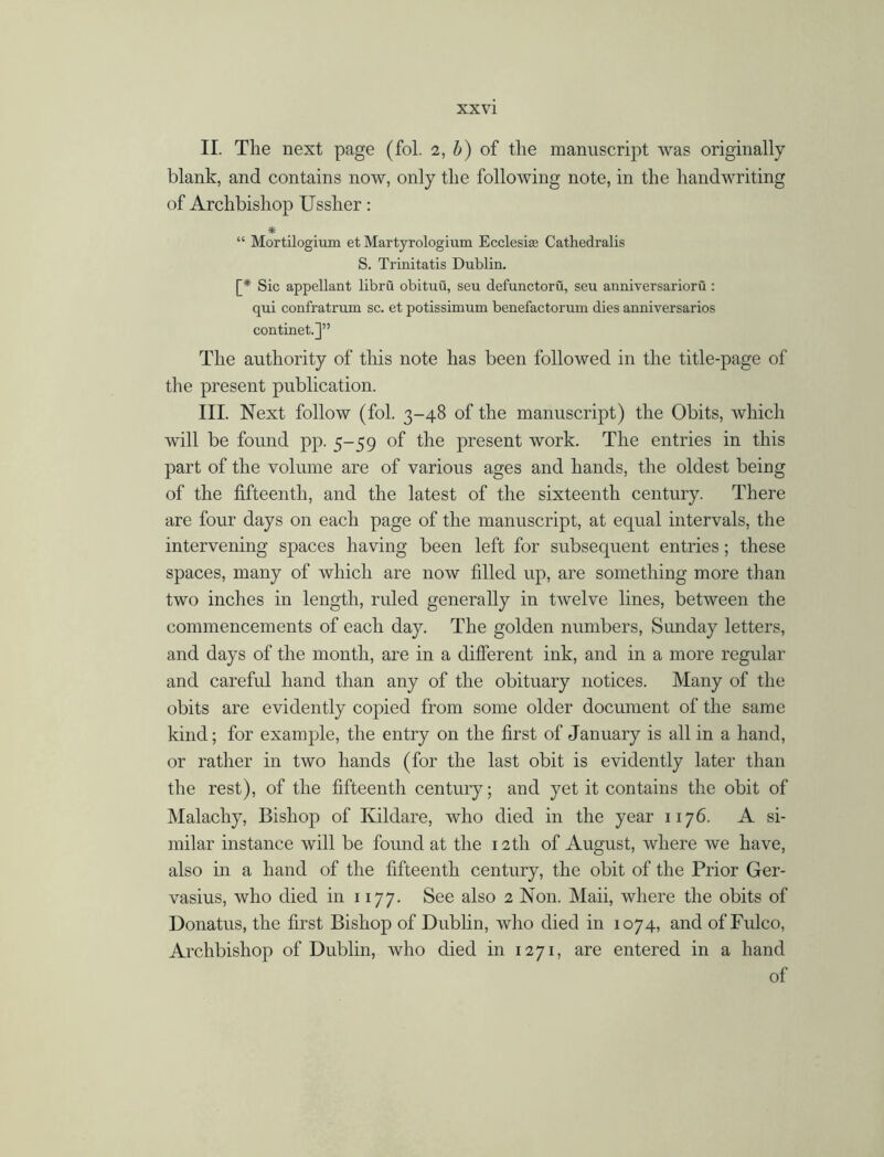 II. The next page (fol. 2, b) of the manuscript was originally blank, and contains now, only the following note, in the handwriting of Archbishop Ussher: * “ Mortilogium et Martyrologium Ecclesiae Cathedralis S. Trinitatis Dublin. [* Sic appellant libru obituu, seu defunctoru, seu anniversarioru : qui confratrum sc. et potissimum benefactorum dies anniversaries continet.]” The authority of this note has been followed in the title-page of the present publication. III. Next follow (fol. 3-48 of the manuscript) the Obits, which will be found pp. 5-59 of the present work. The entries in this part of the volume are of various ages and hands, the oldest being of the fifteenth, and the latest of the sixteenth century. There are four days on each page of the manuscript, at equal intervals, the intervening spaces having been left for subsequent entries; these spaces, many of which are now filled up, are something more than two inches in length, ruled generally in twelve lines, between the commencements of each day. The golden numbers, Sunday letters, and days of the month, are in a different ink, and in a more regular and careful hand than any of the obituary notices. Many of the obits are evidently copied from some older document of the same kind; for example, the entry on the first of January is all in a hand, or rather in two hands (for the last obit is evidently later than the rest), of the fifteenth century; and yet it contains the obit of Malachy, Bishop of Kildare, who died in the year 1176. A si- milar instance will be found at the 12th of August, where we have, also in a hand of the fifteenth century, the obit of the Prior Ger- vasius, who died in 1177. See also 2 Non. Maii, where the obits of Donatus, the first Bishop of Dublin, who died in 1074, and of Fulco, Archbishop of Dublin, who died in 1271, are entered in a hand of