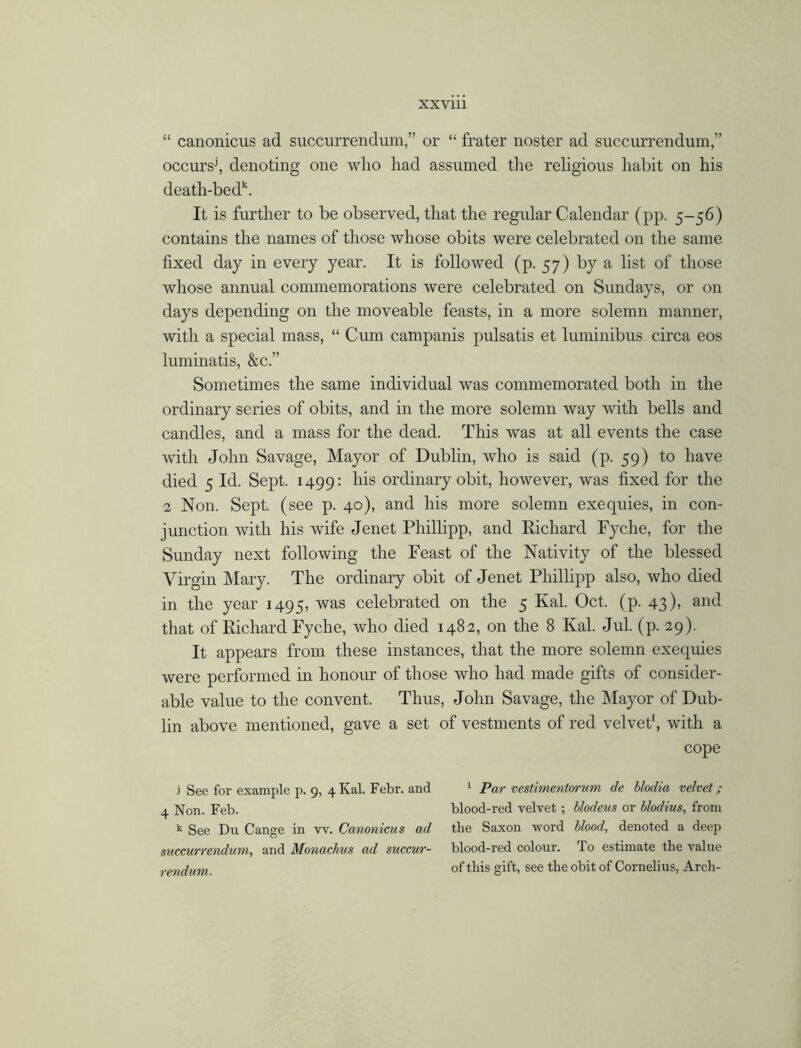 “ canonicus ad succurrendum,” or “ frater noster ad succurrendum,” occursj, denoting one who liad assumed the religious habit on his death-bed\ It is further to be observed, that the regular Calendar (pp. 5-56) contains the names of those whose obits were celebrated on the same fixed day in every year. It is followed (p. 57) by a list of those whose annual commemorations were celebrated on Sundays, or on days depending on the moveable feasts, in a more solemn manner, with a special mass, “ Cum campanis pulsatis et luminibus circa eos luminatis, &c.” Sometimes the same individual was commemorated both in the ordinary series of obits, and in the more solemn way with bells and candles, and a mass for the dead. This was at all events the case with John Savage, Mayor of Dublin, who is said (p. 59) to have died 5 Id. Sept. 1499: his ordinary obit, however, was fixed for the 2 Non. Sept, (see p. 40), and his more solemn exequies, in con- junction with his wife Jenet Phillipp, and Richard Fyclie, for the Sunday next following the Feast of the Nativity of the blessed Virgin Mary. The ordinary obit of Jenet Phillipp also, who died in the year 1495, was celebrated on the 5 Kal. Oct. (p. 43), and that of Richard Fyche, who died 1482, on the 8 Kal. Jul. (p. 29). It appears from these instances, that the more solemn exequies were performed in honour of those who had made gifts of consider- able value to the convent. Thus, John Savage, the Mayor of Dub- lin above mentioned, gave a set of vestments of red velvet1, with a cope j See for example p. 9, 4 Kal. Febr. and 1 Par vestimentorum de hlodia velvet; 4 Non. Feb. blood-red velvet ; blodeus or blodius, from k See Du Cange in w. Canonicus ad the Saxon word blood, denoted a deep succurrendum, and Monachus ad succur- blood-red colour. To estimate the value rendum. of this gift, see the obit of Cornelius, Arch-