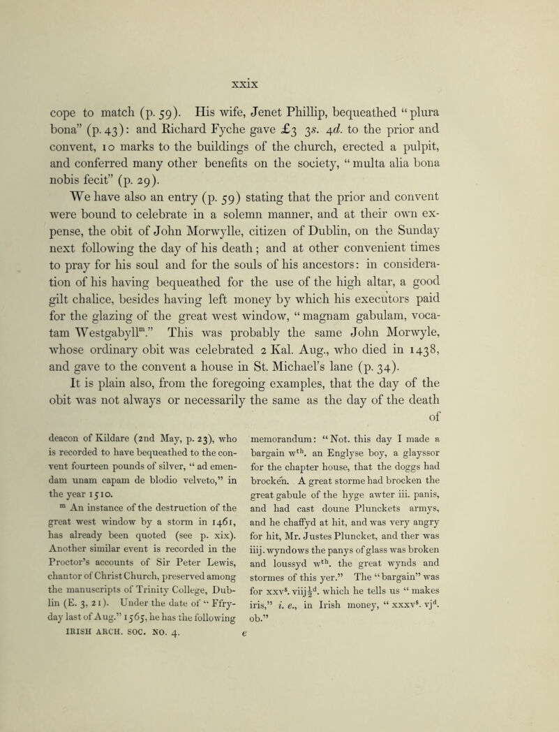 cope to match (p. 59). His wife, Jenet Phillip, bequeathed “plura bona” (p. 43): and Richard Fyche gave £3 3s. 4d. to the prior and convent, 10 marks to the buildings of the church, erected a pulpit, and conferred many other benefits on the society, “ multa alia bona nobis fecit” (p. 29). We have also an entry (p. 59) stating that the prior and convent were bound to celebrate in a solemn manner, and at their own ex- pense, the obit of John Morwylle, citizen of Dublin, on the Sunday next following the day of his death; and at other convenient times to pray for his soul and for the souls of his ancestors: in considera- tion of his having bequeathed for the use of the high altar, a good gilt chalice, besides having left money by which his executors paid for the glazing of the great west window, “ magnam gabulam, voca- tam Westgabyllm.” This was probably the same John Morwyle, whose ordinary obit was celebrated 2 Kal. Aug., who died in 1438, and gave to the convent a house in St. Michael’s lane (p. 34). It is plain also, from the foregoing examples, that the day of the obit was not always or necessarily the same as the day of the death of deacon of Kildare (2nd May, p. 23), who is recorded to have bequeathed to the con- vent fourteen pounds of silver, “ ad emen- dam unam capam de blodio velveto,” in the year 1510. m An instance of the destruction of the great west window by a storm in 1461, has already been quoted (see p. xix). Another similar event is recorded in the Proctor’s accounts of Sir Peter Lewis, chantor of Christ Church, preserved among the manuscripts of Trinity College, Dub- lin (E. 3, 21). Under the date of “ Ffry- day last of Aug.” 1565, he has the following IRISH ARCH. SOC. NO. 4. memorandum: “Not. this day I made a bargain wth. an Englyse boy, a glayssor for the chapter house, that the doggs had brocken. A great storme had brocken the great gabule of the hyge awter iii. panis, and had cast doune Plunckets armys, and he chaffyd at hit, and was very angry for hit, Mr. Justes Pluncket, and ther was iiij. wyndows the panys of glass was broken and loussyd wth. the great wynds and stormes of this yer.” The “ bargain” was for xxvs. viiRd. which he tells us “ makes iris,” i. e., in Irish money, “ xxxvs. vjd. ob.”