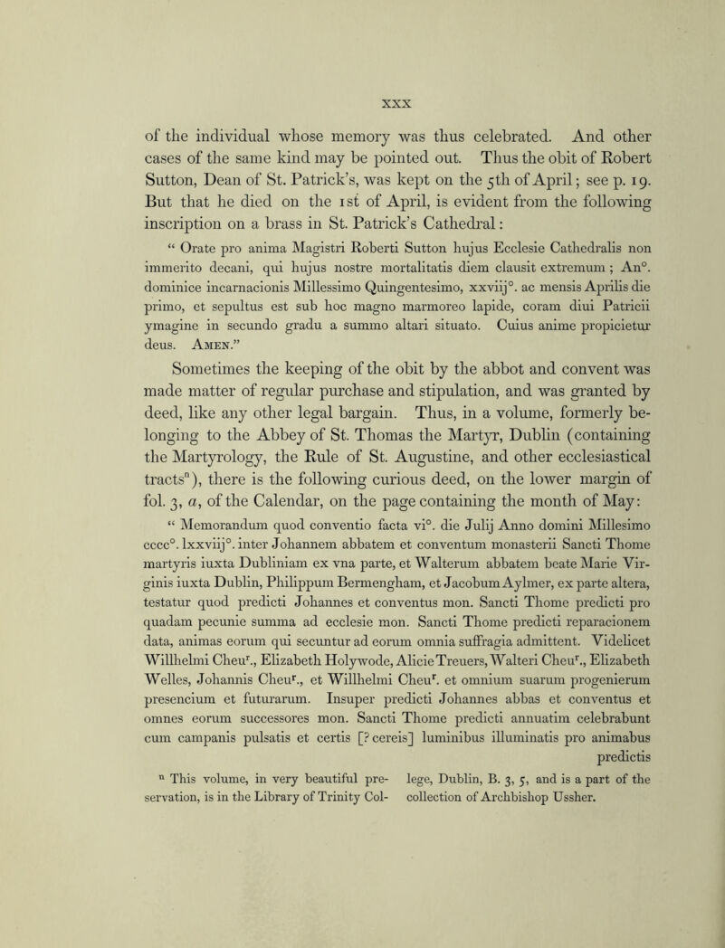 of the individual whose memory was thus celebrated. And other cases of the same kind may be pointed out. Thus the obit of Robert Sutton, Dean of St. Patrick’s, was kept on the 5th of April; see p. 19. But that he died on the 1 si of April, is evident from the following inscription on a brass in St. Patrick’s Cathedral: “ Orate pro anima Magistri Roberti Sutton hujus Ecclesie Catliedralis non immerito decani, qui hujus nostre mortalitatis diem clausit extremum ; An°. dominice incarnacionis Millessimo Quingentesimo, xxviij0. ac mensis Aprilis die primo, et sepultus est sub hoc magno marmoreo lapide, coram diui Patrick ymagine in secundo gradu a summo altari situato. Cuius anime propicietm' deus. Amen.” Sometimes the keeping of the obit by the abbot and convent was made matter of regular purchase and stipulation, and was granted by deed, like any other legal bargain. Thus, in a volume, formerly be- longing to the Abbey of St. Thomas the Martyr, Dublin (containing the Martyrology, the Rule of St. Augustine, and other ecclesiastical tracts), there is the following curious deed, on the lower margin of fol. 3, a, of the Calendar, on the page containing the month of May: “ Memorandum quod conventio facta vi°. die Julij Anno domini Millesimo cccc0. lxxviij0. inter Johannem abbatem et conventum monasterii Sancti Thome martyris iuxta Dubliniam ex vna parte, et Walterum abbatem beate Marie Vir- ginis iuxta Dublin, Philippum Bermengham, et Jacobum Aylmer, ex parte altera, testatur quod predicti Johannes et conventus mon. Sancti Thome predicti pro quadam pecunie sumina ad ecclesie mon. Sancti Thome predicti rcparacionem data, animas eorum qui secuntur ad eorum omnia sufffagia admittent. Videlicet Willhelmi Cheur., Elizabeth Holywode, AlicieTreuers, Walteri Cheur., Elizabeth Welles, Johannis Cheur., et Willhelmi Cheur. et omnium suarum progenierum presencium et futurarum. Insuper predicti Johannes abbas et conventus et omnes eorum successores mon. Sancti Thome predicti annuatim celebrabunt cum campanis pulsatis et certis [? cereis] luminibus illuminatis pro animabus predictis n This volume, in very beautiful pre- lege, Dublin, B. 3, 5, and is a part of the servation, is in the Library of Trinity Col- collection of Archbishop Ussher.