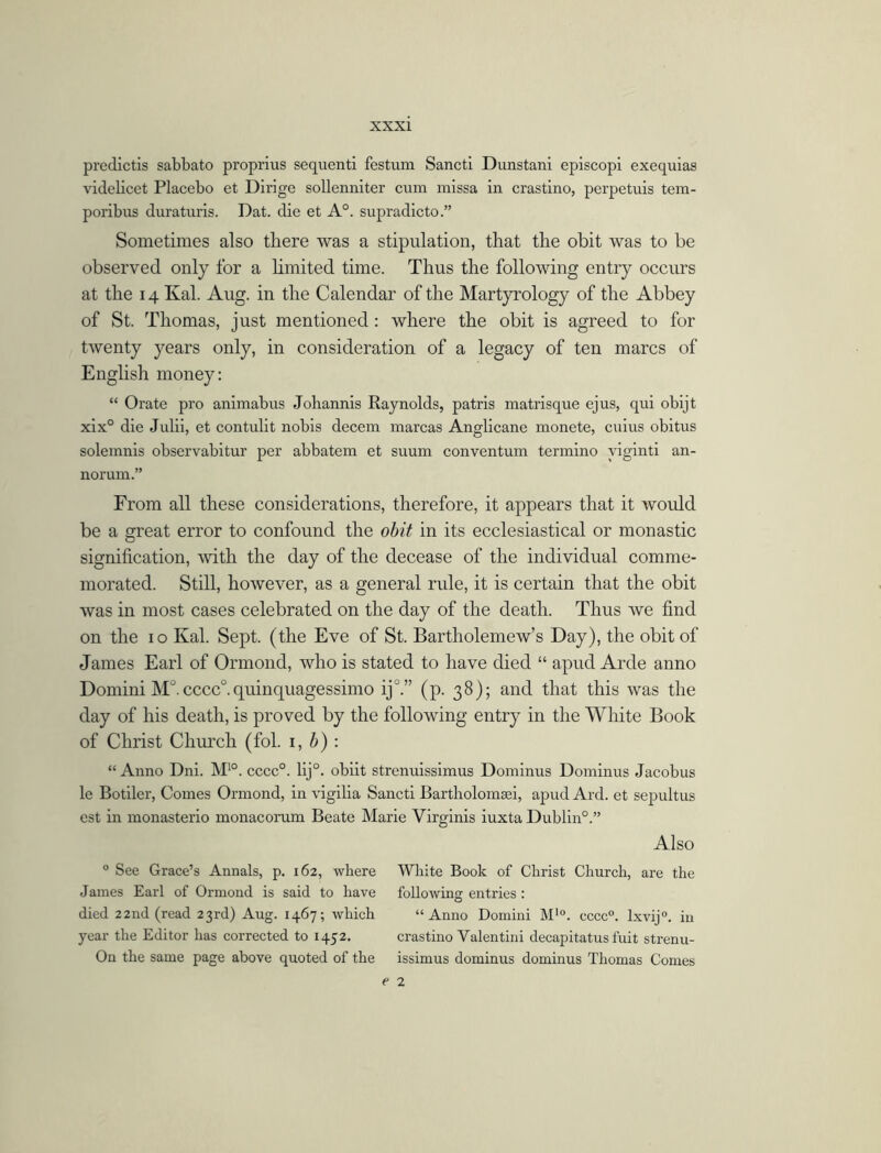 predictis sabbato proprius sequent! festum Sancti Dunstani episcopi exequias videlicet Placebo et Dirige sollenniter cum missa in crastino, perpetuis tem- poribus duraturis. Dat. die et A0, supradicto.” Sometimes also there was a stipulation, that the obit was to be observed only for a limited time. Thus the following entry occurs at the 14 Kal. Aug. in the Calendar of the Martyrology of the Abbey of St. Thomas, just mentioned: where the obit is agreed to for twenty years only, in consideration of a legacy of ten marcs of English money: “ Orate pro animabus Johannis Raynolds, patris matrisque ejus, qui obijt xix° die Julii, et contulit nobis decern marcas Anglicane monete, cuius obitus solemnis observabitur per abbatem et suum conventum termino yiginti an- norum.” From all these considerations, therefore, it appears that it would be a great error to confound the obit in its ecclesiastical or monastic signification, with the day of the decease of the individual comme- morated. Still, however, as a general rule, it is certain that the obit was in most cases celebrated on the day of the death. Thus we find on the 10 Kal. Sept, (the Eve of St. Bartholemew’s Day), the obit of James Earl of Ormond, who is stated to have died “ apud Arde anno Domini M°. cccc0.quinquagessimo ij°.” (p. 38); and that this was the day of his death, is proved by the following entry in the White Book of Christ Church (fol. 1, b) : “ Anno Dni. M10. cccc0. lij°. obiit strenuissimus Dominus Dominus Jacobus le Botiler, Comes Ormond, in vigilia Sancti Bartholomsei, apud Ard. et sepultus est in monasterio monacorum Beate Marie Virginis iuxta Dublin0.” Also 0 See Grace’s Annals, p. 162, where White Book of Christ Church, are the James Earl of Ormond is said to have following entries : died 22 nd (read 23rd) Aug. 1467; Avliich “Anno Domini M'°. cccc0. Ixvij0. in year the Editor has corrected to 1452. crastino Valentini decapitatus fuit strenu- On the same page above quoted of the issimus dominus dominus Thomas Comes e 2