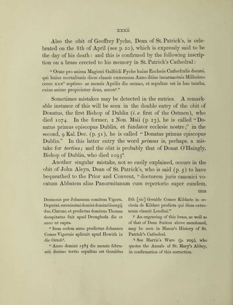 Also the obit of Geoffrey Fyche, Dean of St. Patrick’s, is cele- brated on the 8th of April (see p. 20), which is expressly said to be the day of his death: and this is confirmed by the following inscrip- tion on a brass erected to his memory in St. Patrick’s Cathedral: “ Orate pro anima Magistri Galfridi Fyche huius Ecclecie Cathedralis decani, qui huius mortalitatis diem clausit extremum Anno duice incarnaconis Millesimo ccccc xxx° septimo ac mensis Aprilis die octauo, et sepultus est in hac tumba, cuius anime propicietur deus, amenp.” Sometimes mistakes may be detected in the entries. A remark- able instance of this will be seen in the double entry of the obit of Donatus, the first Bishop of Dublin (i. e. first of the Ostrnen), who died 1074. In the former, 2 Non. Maii (p. 23), he is called “Do- natus primus episcopus Dublin, et fundator ecclesie nostrein the second, 9 Kal. Dec. (p. 51), he is called “ Donatus primus episcopus Dublin.” In this latter entry the word primus is, perhaps, a mis- take for tertius; and the obit is probably that of Donat O’Haingly, Bishop of Dublin, who died io95q. Another singular mistake, not so easily explained, occurs in the obit of John Aleyn, Dean of St. Patrick’s, who is said (p. 5) to have bequeathed to the Prior and Convent, “ doctorem juris canonici vo- catum Abbatem alias Panormitanum cum repertorio super eundem, una Desmonie per Jokannem comitem Vigorn. Deputat. serenissimi domini domini Georgij due. Clarenc. et predictus dominus Thomas decapitatus fuit apud Drougheda die et anno ut supra. “ Item eodem anno predictus Johannes Comes Yigornie aplicuit apud Howith ix die Octobs. “Anno domini 1585 die mensis febru- arii decimo tertio sepultus est Geraldus fith [sic] Geralde Comes Kildarie in ec- clesia de Kildare predicta qui diem extre- mum clausit Londini.” p An engraving of this brass, as well as of that of Dean Sutton above mentioned, may be seen in Mason’s History of St. Patrick’s Cathedral. q See Harris’s Ware (p. 209), who quotes the Annals of St. Mary’s Abbey, in confirmation of this correction.