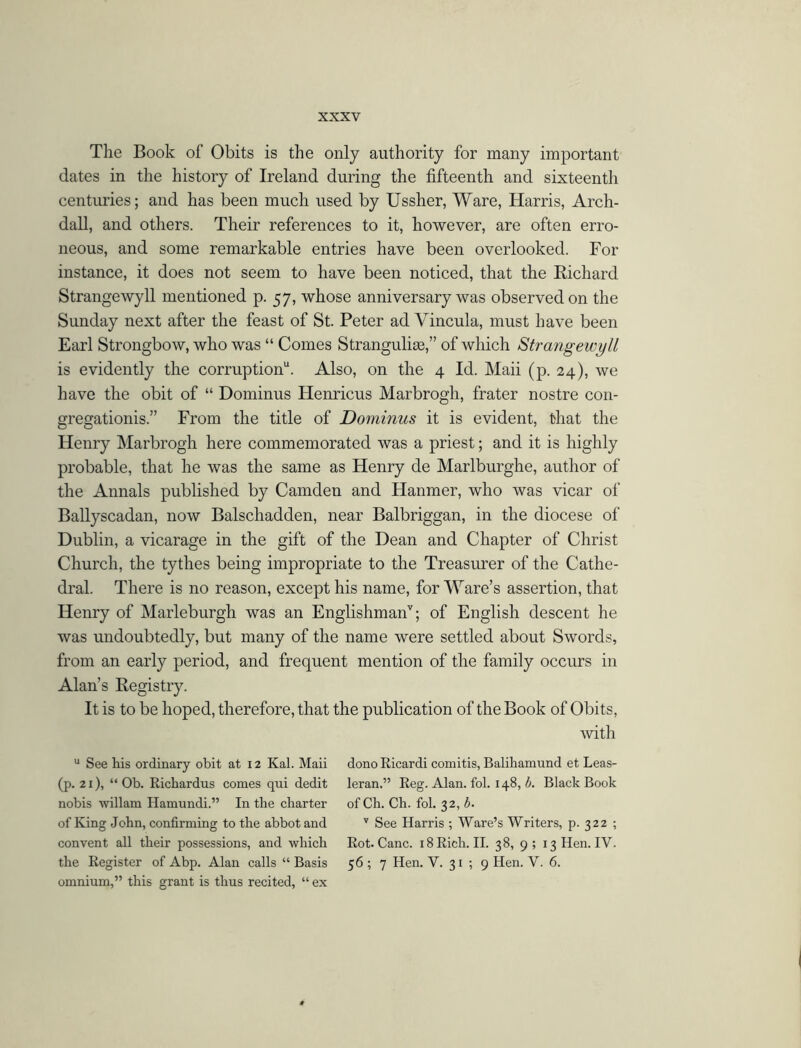 The Book of Obits is the only authority for many important dates in the history of Ireland during the fifteenth and sixteenth centuries; and has been much used by Ussher, Ware, Harris, Arch- dall, and others. Their references to it, however, are often erro- neous, and some remarkable entries have been overlooked. For instance, it does not seem to have been noticed, that the Richard Strangewy 11 mentioned p. 57, whose anniversary was observed on the Sunday next after the feast of St. Peter ad Vincula, must have been Earl Strongbow, who was “ Comes Strangulias,” of which Strangewyll is evidently the corruption11. Also, on the 4 Id. Maii (p. 24), we have the obit of “ Dominus Henricus Marbrogh, frater nostre con- gregationis.” From the title of Dominus it is evident, that the Henry Marbrogh here commemorated was a priest; and it is highly probable, that he was the same as Henry de Marlburghe, author of the Annals published by Camden and Hanmer, who was vicar of Ballyscadan, now Balschadden, near Balbriggan, in the diocese of Dublin, a vicarage in the gift of the Dean and Chapter of Christ Church, the tythes being impropriate to the Treasurer of the Cathe- dral. There is no reason, except his name, for Ware’s assertion, that Henry of Marleburgh was an Englishmanv; of English descent he was undoubtedly, but many of the name were settled about Swords, from an early period, and frequent mention of the family occurs in Alan’s Registry. It is to be hoped, therefore, that the publication of the Book of Obits, with u See Ms ordinary obit at 12 Kal. Maii (p. 21), “ Ob. Richardus comes qui dedit nobis willam Hamundi.” In tlie charter of King John, confirming to the abbot and convent all their possessions, and which the Register of Abp. Alan calls “ Basis omnium,” this grant is thus recited, “ ex donoRicardi comitis, Balihamund et Leas- leran.” Reg. Alan. fol. 148,6. Black Book of Ch. Ch. fol. 32, b. 7 See Harris ; Ware’s Writers, p. 322 ; Rot. Cane. 18 Rich. II. 38, 9 ; 13 Hen. IV. 56 ; 7 Hen. V. 31 ; 9 Hen. V. 6.