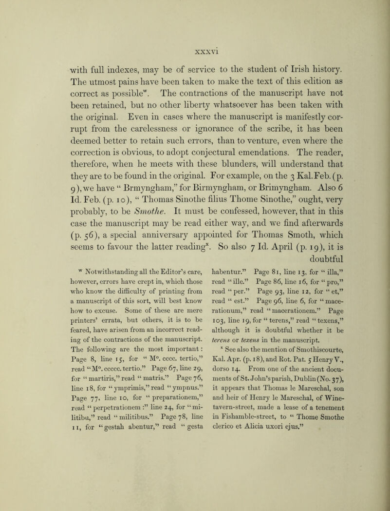 with full indexes, may be of service to the student of Irish history. The utmost pains have been taken to make the text of this edition as correct as possible*. The contractions of the manuscript have not been retained, but no other liberty whatsoever has been taken with the original. Even in cases where the manuscript is manifestly cor- rupt from the carelessness or ignorance of the scribe, it has been deemed better to retain such errors, than to venture, even where the correction is obvious, to adopt conjectural emendations. The reader, therefore, when he meets with these blunders, will understand that they are to be found in the original. For example, on the 3 Kal.Feb. (p. 9), we have “ Brmyngham,” for Birmyngham, or Brimyngham. Also 6 Id. Feb. (p. 10), “ Thomas Sinothe films Thome Sinothe,” ought, very probably, to be Sinothe. It must be confessed, however, that in this case the manuscript may be read either way, and we find afterwards (p. 56), a special anniversary appointed for Thomas Smoth, which seems to favour the latter reading*. So also 7 Id. April (p. 19), it is doubtful w Notwithstanding all the Editor’s care, however, errors have crept in, which those who know the difficulty of printing from a manuscript of this sort, will best know how to excuse. Some of these are mere printers’ errata, but others, it is to be feared, have arisen from an incorrect read- ing of the contractions of the manuscript. The following are the most important: Page 8, line 15, for “ M°. cccc. tertio,” read “M°. ccccc. tertio.” Page 67, line 29, for “ martiris,” read “ matris.” Page 76, line 18, for “ ymprimis,” read “ ympnus.” Page 77, line 10, for “ preparationem,” read “ perpetrationem line 24, for “ mi- litibu,” read “ militibus.” Page 78, line 11, for “gestah abentur,” read “ gesta habentur.” Page 81, line 13, for “ ilia,” read “ille.” Page 86, line 16, for “ pro,” read “per.” Page 93, line 12, for “ et,” read “ est.” Page 96, line 6, for “ mace- rationum,” read “ macerationem.” Page 103, line 19, for “ terens,” read “texens,” although it is doubtful whether it be terens or texens in the manuscript. x See also the mention of Smothiscourte, Kal. Apr. (p. 18), and Rot. Pat. 5 Henry V., dorso 14. From one of the ancient docu- ments of St. John’s parish, Dublin (No. 37), it appears that Thomas le Mareschal, son and heir of Henry le Mareschal, of Wine- tavern-street, made a lease of a tenement in Fishamble-street, to “ Thome Smothe clerico et Alicia uxori ejus.”