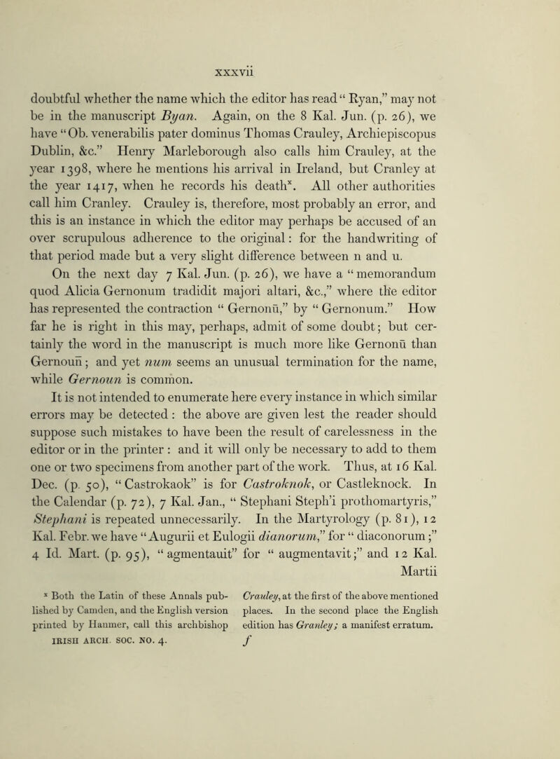 doubtful whether the name which the editor has read“ Ryan,” may not be in the manuscript By an. Again, on the 8 Kal. Jun. (p. 26), we have “Ob. venerabilis pater dominus Thomas Crauley, Archiepiscopus Dublin, &c.” Henry Maryborough also calls him Crauley, at the year 1398, where he mentions his arrival in Ireland, but Cranley at the year 1417, when he records his deathx. All other authorities call him Cranley. Crauley is, therefore, most probably an error, and this is an instance in which the editor may perhaps be accused of an over scrupulous adherence to the original: for the handwriting of that period made but a very slight difference between n and u. O11 the next day 7 Kal. Jun. (p. 26), we have a “memorandum quod Alicia Gernonum tradidit majori altari, &c.,” where the editor has represented the contraction “ Gernonu,” by “ Gernonum.” How far he is right in this may, perhaps, admit of some doubt; but cer- tainly the word in the manuscript is much more like Gernonu than Gernoun; and yet num seems an unusual termination for the name, while Gernoun is common. It is not intended to enumerate here every instance in which similar errors may be detected: the above are given lest the reader should suppose such mistakes to have been the result of carelessness in the editor or in the printer : and it will only be necessary to add to them one or two specimens from another part of the work. Thus, at 16 Kal. Dec. (p. 50), “ Castrokaok” is for Castroknok, or Castleknock. In the Calendar (p. 72), 7 Kal. Jan., “ Stephani Steph’i prothomartyris,” Stephani is repeated unnecessarily. In the Martyrology (p. 81), 12 Kal. Febr. we have “Augurii et Eulogii dianorum,” for “ diaconorum;” 4 Id. Mart. (p. 95), “ agmentauit” for “ augmentavit;” and 12 Kal. Martii * Both the Latin of these Annals pub- Crauley, at the first of the above mentioned lished by Camden, and the English version places. In the second place the English printed by Hanmer, call this archbishop edition has Granley; a manifest erratum. IRISH ARCH. SOC. NO. 4. f