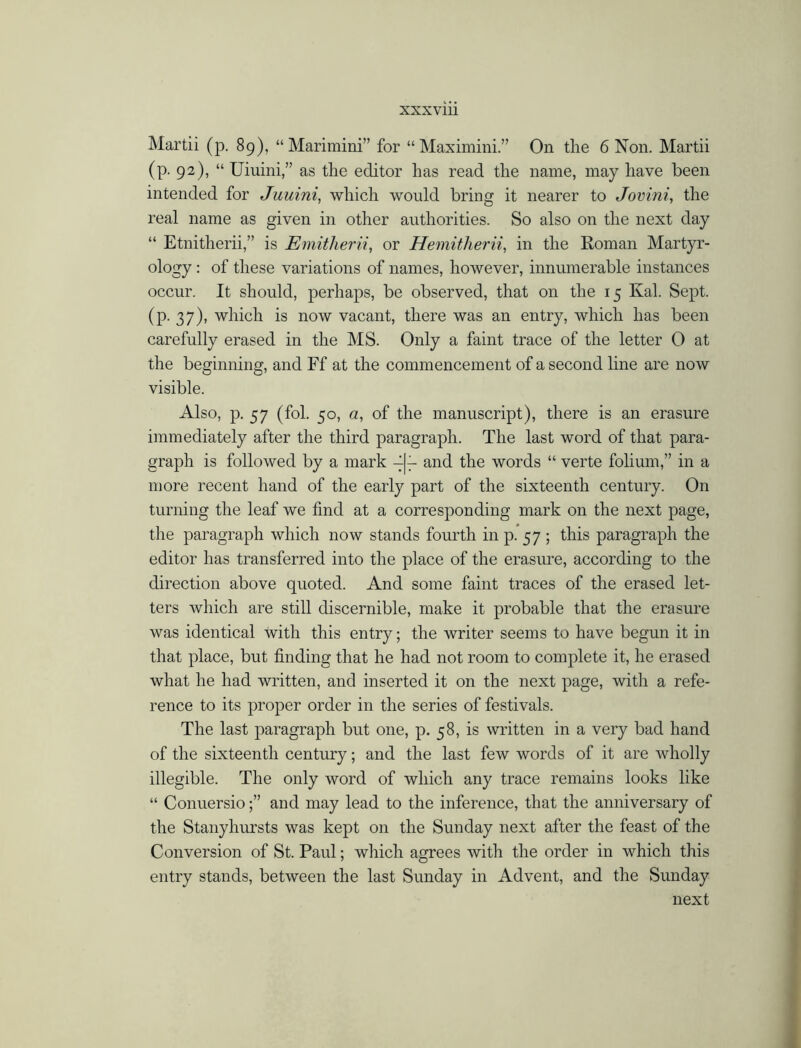 Martii (p. 89), “ Mariraini” for “ Maximini.” On the 6 Non. Martii (p. 92), “ Uiuini,” as the editor has read the name, may have been intended for Juuini, which would bring it nearer to Jovini, the real name as given in other authorities. So also on the next day “ Etnitherii,” is Emitherii, or Hemitherii, in the Roman Martyr- ology : of these variations of names, however, innumerable instances occur. It should, perhaps, be observed, that on the 15 Kal. Sept, (p. 37), which is now vacant, there was an entry, which has been carefully erased in the MS. Only a faint trace of the letter 0 at the beginning, and Ff at the commencement of a second line are now visible. Also, p. 57 (fol. 50, a, of the manuscript), there is an erasure immediately after the third paragraph. The last word of that para- graph is followed by a mark 4|r and the words “ verte folium,” in a more recent hand of the early part of the sixteenth century. On turning the leaf we find at a corresponding mark on the next page, the paragraph which now stands fourth in p. 57 ; this paragraph the editor has transferred into the place of the erasure, according to the direction above quoted. And some faint traces of the erased let- ters which are still discernible, make it probable that the erasure was identical with this entry; the writer seems to have begun it in that place, but finding that he had not room to complete it, he erased what he had written, and inserted it on the next page, with a refe- rence to its proper order in the series of festivals. The last paragraph but one, p. 58, is written in a very bad hand of the sixteenth century; and the last few words of it are wholly illegible. The only word of which any trace remains looks like “ Conuersio;” and may lead to the inference, that the anniversary of the Stanyhursts was kept on the Sunday next after the feast of the Conversion of St. Paul; which agrees with the order in which this entry stands, between the last Sunday in Advent, and the Sunday next