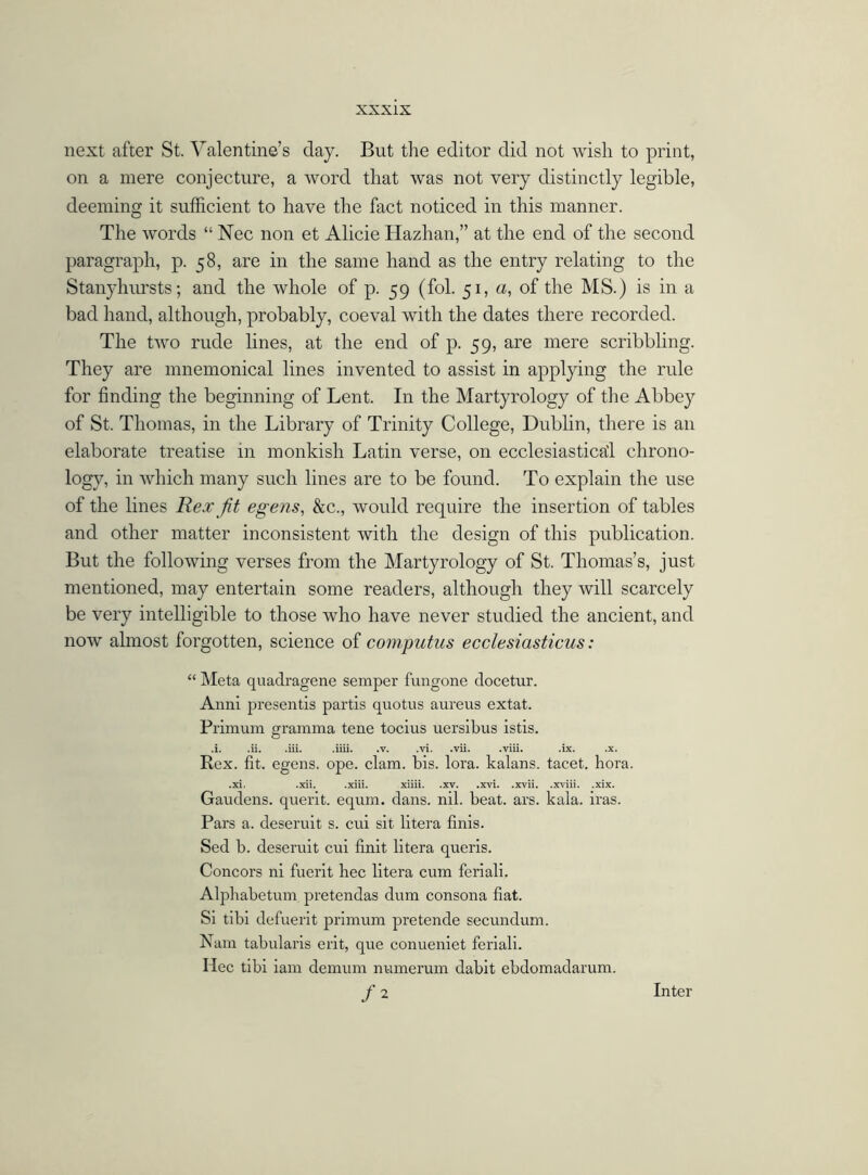 next after St. Valentine’s day. But the editor did not wish to print, on a mere conjecture, a word that was not very distinctly legible, deeming it sufficient to have the fact noticed in this manner. The words “ Nec non et Alicie Hazhan,” at the end of the second paragraph, p. 58, are in the same hand as the entry relating to the Stanyhursts; and the whole of p. 59 (fol. 51, u, of the MS.) is in a bad hand, although, probably, coeval with the dates there recorded. The two rude lines, at the end of p. 59, are mere scribbling. They are mnemonical lines invented to assist in applying the rule for finding the beginning of Lent. In the Martyrology of the Abbey of St. Thomas, in the Library of Trinity College, Dublin, there is an elaborate treatise in monkish Latin verse, on ecclesiastical chrono- logy, in which many such lines are to be found. To explain the use of the lines Rex fit egens, &c., would require the insertion of tables and other matter inconsistent with the design of this publication. But the following verses from the Martyrology of St. Thomas’s, just mentioned, may entertain some readers, although they will scarcely be very intelligible to those who have never studied the ancient, and now almost forgotten, science of computus ecclesiasticus: “ Meta quadragene semper fungone docetur. Anni presentis partis quotus aureus extat. Primum gramma tene tocius uersibus istis. .i. .ii. .iii. .iiii. .v. .vi. .vii. .viii. .ix. .x. Rex. fit. egens. ope. clam. bis. lora. kalans. tacet. hora. .xi. .xii. .xiii. xiiii. .xv. .xvi. .xvii. .xviii. .xix. Gaudens. querit. equm. dans. nil. beat. ars. kala. iras. Pars a. deseruit s. cui sit litera finis. Sed b. deseruit cui finit litera queris. Concors ni fuerit hec litera cum feriali. Alphabetum pretendas dum consona fiat. Si tibi defuerit primum pretende secundum. Nam tabularis erit, que conueniet feriali. Hec tibi iam demum numerum dabit ebdomadarum. /2 Inter