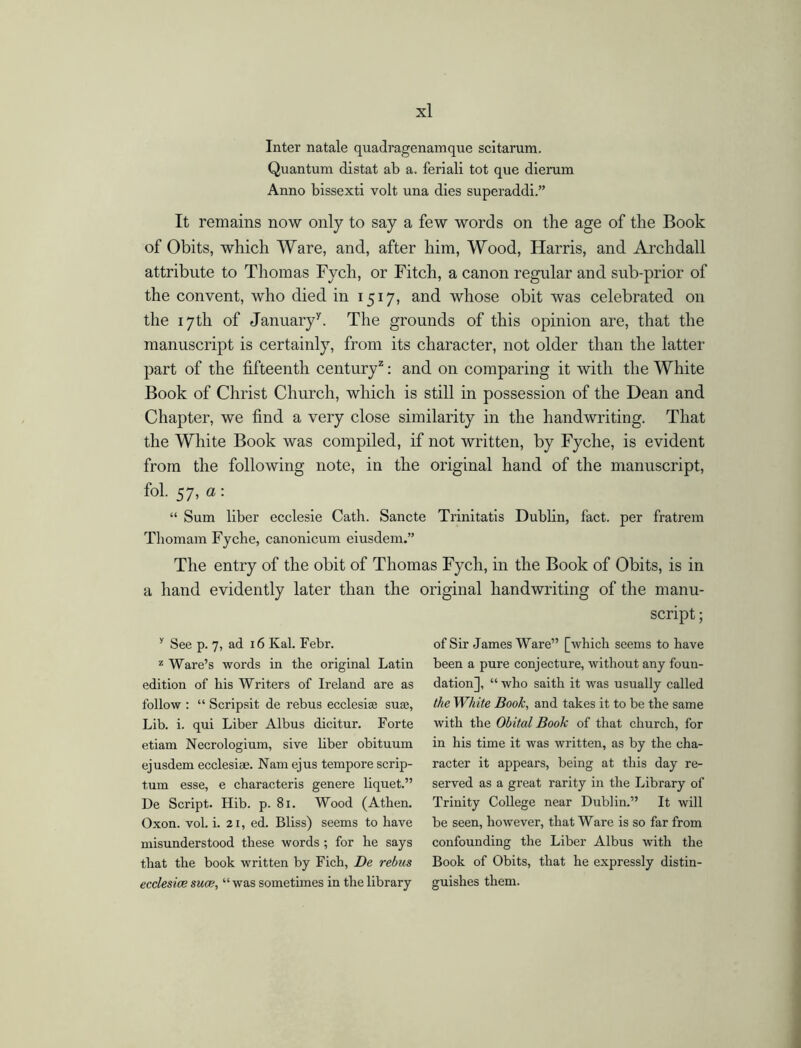 Inter natale quadragenamque scitarum. Quantum distat ab a. feriali tot que dierum Anno bissexti volt una dies superaddi.” It remains now only to say a few words on the age of the Book of Obits, which Ware, and, after him, Wood, Harris, and Archdall attribute to Thomas Fych, or Fitch, a canon regular and sub-prior of the convent, who died in 1517, and whose obit was celebrated on the 17th of January7. The grounds of this opinion are, that the manuscript is certainly, from its character, not older than the latter part of the fifteenth century2: and on comparing it with the White Book of Christ Church, which is still in possession of the Dean and Chapter, we find a very close similarity in the handwriting. That the White Book was compiled, if not written, by Fyche, is evident from the following note, in the original hand of the manuscript, fol. 57, a: “ Sum liber ecclesie Cath. Sancte Trinitatis Dublin, fact, per fratrem Thomam Fyche, canonicum eiusdem.” The entry of the obit of Thomas Fych, in the Book of Obits, is in a hand evidently later than the original handwriting of the manu- script ; y See p. 7, ad 16 Kal. Febr. z Ware’s words in the original Latin edition of his Writers of Ireland are as follow : “ Scripsit de rebus ecclesijc suse, Lib. i. qui Liber Albus dicitur. Forte etiam Necrologium, sive liber obituum ejusdem ecclesiae. Nam ejus tempore scrip- turn esse, e characteris genere liquet.” De Script. Hib. p. 81. Wood (Athen. Oxon. vol. i. 21, ed. Bliss) seems to have misunderstood these words ; for he says that the book written by Fich, De rebus ecclesice suck, “was sometimes in the library of Sir James Ware” [which seems to have been a pure conjecture, without any foun- dation], “ who saith it was usually called the White Book, and takes it to be the same with the Obital Book of that church, for in his time it was written, as by the cha- racter it appears, being at this day re- served as a great rarity in the Library of Trinity College near Dublin.” It will be seen, however, that Ware is so far from confounding the Liber Albus with the Book of Obits, that he expressly distin- guishes them.